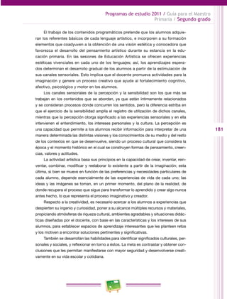 181
Programas de estudio 2011 / Guía para el Maestro
Primaria / Segundo grado
El trabajo de los contenidos programáticos pretende que los alumnos adquie­
ran los referentes básicos de cada lenguaje artístico, e incorporen a su formación
elementos que coadyuven a la obtención de una visión estética y conocedora que
favorezca el desarrollo del pensamiento artístico durante su estancia en la edu­
cación primaria. En las sesiones de Educación Artística se ofrecen experiencias
estéticas vivenciales en cada uno de los lenguajes; así, los aprendizajes espera­
dos determinan el desarrollo gradual de los alumnos a partir de la estimulación de
sus canales sensoriales. Esto implica que el docente promueva actividades para la
imaginación y genere un proceso creativo que ayude al fortalecimiento cognitivo,
afectivo, psicológico y motor en los alumnos.
Los canales sensoriales de la percepción y la sensibilidad son los que más se
trabajan en los contenidos que se abordan, ya que están íntimamente relacionados
y se consideran procesos donde concurren los sentidos, pero la diferencia estriba en
que el ejercicio de la sensibilidad amplía el registro de utilización de dichos canales,
mientras que la percepción otorga significado a las experiencias sensoriales y en ella
intervienen el entendimiento, los intereses personales y la cultura. La percepción es
una capacidad que permite a los alumnos recibir información para interpretar de una
manera determinada las distintas visiones y los conocimientos de su medio y del resto
de los contextos en que se desenvuelve, siendo un proceso cultural que considera la
época y el momento histórico en el cual se construyen formas de pensamiento, creen­
cias, valores y actitudes.
La actividad artística basa sus principios en la capacidad de crear, inventar, rein­
ventar, combinar, modificar y reelaborar lo existente a partir de la imaginación; esta
última, si bien se mueve en función de las preferencias y necesidades particulares de
cada alumno, depende esencialmente de las experiencias de vida de cada uno; las
ideas y las imágenes se toman, en un primer momento, del plano de la realidad, de
donde recupera el proceso que sigue para transformar lo aprendido y crear algo nunca
antes hecho, lo que representa el proceso imaginativo y creador.
Respecto a la creatividad, es necesario acercar a los alumnos a experiencias que
despierten su ingenio y curiosidad, poner a su alcance múltiples recursos y materiales,
propiciando atmósferas de riqueza cultural, ambientes agradables y situaciones didác­
ticas diseñadas por el docente, con base en las características y los intereses de sus
alumnos, para establecer espacios de aprendizaje interesantes que les planteen retos
y los motiven a encontrar soluciones pertinentes y significativas.
También se desarrollan las habilidades para identificar significados culturales, per­
sonales y sociales, y reflexionar en torno a éstos. La meta es contrastar y obtener con­
clusiones que les permitan manifestarse con mayor seguridad y desenvolverse creati­
vamente en su vida escolar y cotidiana.
 