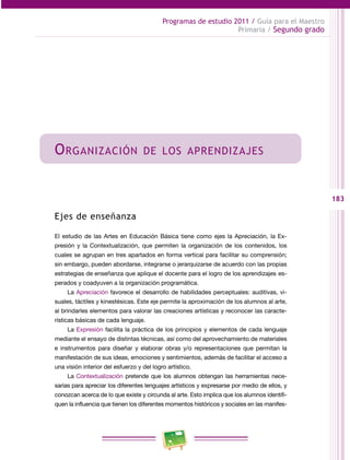 183
Programas de estudio 2011 / Guía para el Maestro
Primaria / Segundo grado
Organización de los aprendizajes
Ejes de enseñanza
El estudio de las Artes en Educación Básica tiene como ejes la Apreciación, la Ex­
presión y la Contextualización, que permiten la organización de los contenidos, los
cuales se agrupan en tres apartados en forma vertical para facilitar su comprensión;
sin embargo, pueden abordarse, integrarse o jerarquizarse de acuerdo con las propias
estrategias de enseñanza que aplique el docente para el logro de los aprendizajes es­
perados y coadyuven a la organización programática.
La Apreciación favorece el desarrollo de habilidades perceptuales: auditivas, vi­
suales, táctiles y kinestésicas. Este eje permite la aproximación de los alumnos al arte,
al brindarles elementos para valorar las creaciones artísticas y reconocer las caracte­
rísticas básicas de cada lenguaje.
La Expresión facilita la práctica de los principios y elementos de cada lenguaje
mediante el ensayo de distintas técnicas, así como del aprovechamiento de materiales
e instrumentos para diseñar y elaborar obras y/o representaciones que permitan la
manifestación de sus ideas, emociones y sentimientos, además de facilitar el acceso a
una visión interior del esfuerzo y del logro artístico.
La Contextualización pretende que los alumnos obtengan las herramientas nece­
sarias para apreciar los diferentes lenguajes artísticos y expresarse por medio de ellos, y
conozcan acerca de lo que existe y circunda al arte. Esto implica que los alumnos identifi­
quen la influencia que tienen los diferentes momentos históricos y sociales en las manifes­
 