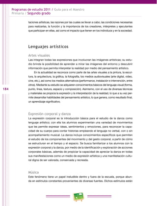 184
Programas de estudio 2011 / Guía para el Maestro
Primaria / Segundo grado
taciones artísticas, las razones por las cuales se llevan a cabo, las condiciones necesarias
para realizarlas, la función y la importancia de los creadores, intérpretes y ejecutantes
que participan en ellas, así como el impacto que tienen en los individuos y en la sociedad.
Lenguajes artísticos
Artes visuales
Las integran todas las expresiones que involucran las imágenes artísticas; su estu­
dio brinda la posibilidad de aprender a mirar las imágenes del entorno y descubrir
información que permita interpretar la realidad por medio del pensamiento artístico.
En la actualidad se reconoce como parte de las artes visuales a la pintura, la escul­
tura, la arquitectura, la gráfica, la fotografía, los medios audiovisuales (arte digital, video,
cine, etc.), así como los medios alternativos (performance, instalación e intervención, entre
otros). Mediante su estudio se adquieren conocimientos básicos del lenguaje visual (forma,
punto, línea, textura, espacio y composición). Asimismo, con el uso de diversas técnicas
y materiales se propicia la expresión y la interpretación de la realidad, lo que a su vez per­
mite desarrollar habilidades del pensamiento artístico, lo que genera, como resultado final,
un aprendizaje significativo.
Expresión corporal y danza
La expresión corporal es la introducción básica para el estudio de la danza como
lenguaje artístico; con ella los alumnos experimentan una variedad de movimientos
que les permite expresar ideas, sentimientos y emociones, para reconocer la capa­
cidad de su cuerpo para contar historias empleando el lenguaje no verbal, con o sin
acompañamiento musical. La danza incluye conocimientos específicos que permiten
el estudio de los componentes del movimiento y del gesto corporal, a partir de cómo
se estructuran en el tiempo y el espacio. Se busca familiarizar a los alumnos con la
expresión corporal y la danza, por medio de la identificación y exploración de acciones
corporales básicas, además de propiciar la capacidad de apreciar la danza en todas
sus manifestaciones como un medio de expresión artística y una manifestación cultu­
ral digna de ser valorada, conservada y recreada.
Música
Este fenómeno tiene un papel ineludible dentro y fuera de la escuela, porque abun­
da en estímulos constantes provenientes de diversas fuentes. Dichos estímulos están
 