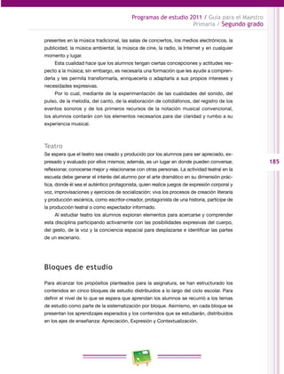 185
Programas de estudio 2011 / Guía para el Maestro
Primaria / Segundo grado
presentes en la música tradicional, las salas de conciertos, los medios electrónicos, la
publicidad, la música ambiental, la música de cine, la radio, la Internet y en cualquier
momento y lugar.
Esta cualidad hace que los alumnos tengan ciertas concepciones y actitudes res­
pecto a la música; sin embargo, es necesaria una formación que les ayude a compren­
derla y les permita transformarla, enriquecerla o adaptarla a sus propios intereses y
necesidades expresivas.
Por lo cual, mediante de la experimentación de las cualidades del sonido, del
pulso, de la melodía, del canto, de la elaboración de cotidiáfonos, del registro de los
eventos sonoros y de los primeros recursos de la notación musical convencional,
los alumnos contarán con los elementos necesarios para dar claridad y rumbo a su
experiencia musical.
Teatro
Se espera que el teatro sea creado y producido por los alumnos para ser apreciado, ex­
presado y evaluado por ellos mismos; además, es un lugar en donde pueden conversar,
reflexionar, conocerse mejor y relacionarse con otras personas. La actividad teatral en la
escuela debe generar el interés del alumno por el arte dramático en su dimensión prác­
tica, donde él sea el auténtico protagonista, quien realice juegos de expresión corporal y
voz, improvisaciones y ejercicios de socialización; viva los procesos de creación literaria
y producción escénica, como escritor-creador, protagonista de una historia, partícipe de
la producción teatral o como espectador informado.
Al estudiar teatro los alumnos exploran elementos para acercarse y comprender
esta disciplina participando activamente con las posibilidades expresivas del cuerpo,
del gesto, de la voz y la conciencia espacial para desplazarse e identificar las partes
de un escenario.
Bloques de estudio
Para alcanzar los propósitos planteados para la asignatura, se han estructurado los
contenidos en cinco bloques de estudio distribuidos a lo largo del ciclo escolar. Para
definir el nivel de lo que se espera que aprendan los alumnos se recurrió a los temas
de estudio como parte de la sistematización por bloque. Asimismo, en cada bloque se
presentan los aprendizajes esperados y los contenidos que se estudiarán, distribuidos
en los ejes de enseñanza: Apreciación, Expresión y Contextualización.
 