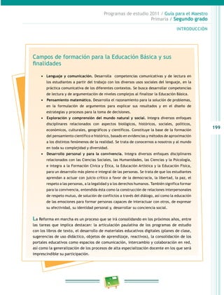 199
Programas de estudio 2011 / Guía para el Maestro
Primaria / Segundo grado
INTRODUCCIÓN
Campos de formación para la Educación Básica y sus
finalidades
•	 Lenguaje y comunicación. Desarrolla competencias comunicativas y de lectura en
los estudiantes a partir del trabajo con los diversos usos sociales del lenguaje, en la
práctica comunicativa de los diferentes contextos. Se busca desarrollar competencias
de lectura y de argumentación de niveles complejos al finalizar la Educación Básica.
•	 	Pensamiento matemático. Desarrolla el razonamiento para la solución de problemas,
en la formulación de argumentos para explicar sus resultados y en el diseño de
estrategias y procesos para la toma de decisiones.
•	 	Exploración y comprensión del mundo natural y social. Integra diversos enfoques
disciplinares relacionados con aspectos biológicos, históricos, sociales, políticos,
económicos, culturales, geográficos y científicos. Constituye la base de la formación
del pensamiento científico e histórico, basado en evidencias y métodos de aproximación
a los distintos fenómenos de la realidad. Se trata de conocernos a nosotros y al mundo
en toda su complejidad y diversidad.
•	 	Desarrollo personal y para la convivencia. Integra diversos enfoques disciplinares
relacionados con las Ciencias Sociales, las Humanidades, las Ciencias y la Psicología,
e integra a la Formación Cívica y Ética, la Educación Artística y la Educación Física,
para un desarrollo más pleno e integral de las personas. Se trata de que los estudiantes
aprendan a actuar con juicio crítico a favor de la democracia, la libertad, la paz, el
respeto a las personas, a la legalidad y a los derechos humanos. También significa formar
para la convivencia, entendida ésta como la construcción de relaciones interpersonales
de respeto mutuo, de solución de conflictos a través del diálogo, así como la educación
de las emociones para formar personas capaces de interactuar con otros, de expresar
su afectividad, su identidad personal y, desarrollar su conciencia social.
La Reforma en marcha es un proceso que se irá consolidando en los próximos años, entre
las tareas que implica destacan: la articulación paulatina de los programas de estudio
con los libros de texto, el desarrollo de materiales educativos digitales (planes de clase,
sugerencias de uso didáctico, objetos de aprendizaje, reactivos), la consolidación de los
portales educativos como espacios de comunicación, intercambio y colaboración en red,
así como la generalización de los procesos de alta especialización docente en los que será
imprescindible su participación.
 