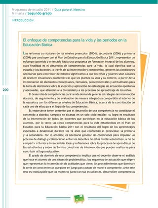 200
Programas de estudio 2011 / Guía para el Maestro
Primaria / Segundo grado
INTRODUCCIÓN
El enfoque de competencias para la vida y los periodos en la
Educación Básica
Las reformas curriculares de los niveles preescolar (2004), secundaria (2006) y primaria
(2009) que concluyen con el Plan de Estudios para la Educación Básica 2011, representan un
esfuerzo sostenido y orientado hacia una propuesta de formación integral de los alumnos,
cuya finalidad es el desarrollo de competencias para la vida, lo cual significa que la
escuela y los docentes, a través de su intervención y compromiso, generen las condiciones
necesarias para contribuir de manera significativa a que los niños y jóvenes sean capaces
de resolver situaciones problemáticas que les plantea su vida y su entorno, a partir de la
interrelación de elementos conceptuales, factuales, procedimentales y actitudinales para
la toma de decisiones sobre la elección y aplicación de estrategias de actuación oportunas
y adecuadas, que atiendan a la diversidad y a los procesos de aprendizaje de los niños.
El desarrollo de competencias para la vida demanda generar estrategias de intervención
docente, de seguimiento y de evaluación de manera integrada y compartida al interior de
la escuela y con los diferentes niveles de Educación Básica, acerca de la contribución de
cada uno de ellos para el logro de las competencias.
Es importante tener presente que el desarrollo de una competencia no constituye el
contenido a abordar, tampoco se alcanza en un solo ciclo escolar; su logro es resultado
de la intervención de todos los docentes que participan en la educación básica de los
alumnos, por lo tanto las cinco competencias para la vida establecidas en el Plan de
Estudios para la Educación Básica 2011 son el resultado del logro de los aprendizajes
esperados a desarrollar durante los 12 años que conforman el preescolar, la primaria
y la secundaria. Por lo anterior, es necesario generar las condiciones para impulsar un
proceso de diálogo y colaboración entre los docentes de estos niveles educativos, a fin de
compartir criterios e intercambiar ideas y reflexiones sobre los procesos de aprendizaje de
los estudiantes y sobre las formas colectivas de intervención que pueden realizarse para
contribuir al logro educativo.
El grado de dominio de una competencia implica que el docente observe el análisis
que hace el alumno de una situación problemática, los esquemas de actuación que elige y
que representan la interrelación de actitudes que tiene; los procedimientos que domina y
la serie de conocimientos que pone en juego para actuar de manera competente. Ante este
reto es insoslayable que los maestros junto con sus estudiantes, desarrollen competencias
 
