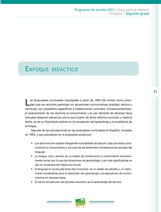 21
Programas de estudio 2011 / Guía para el Maestro
Primaria / Segundo grado
Enfoque didáctico
Las propuestas curriculares impulsadas a partir de 1993 han tenido como priori­
dad que los alumnos participen en situaciones comunicativas (oralidad, lectura y
escritura), con propósitos específicos e interlocutores concretos. Consecuentemente,
el acercamiento de los alumnos al conocimiento y el uso eficiente de diversos tipos
textuales adquiere relevancia; por lo que a partir de dicha reforma curricular, y hasta la
fecha, se da un importante avance en la concepción del aprendizaje y la enseñanza de
la lengua.
Algunas de las concepciones en las propuestas curriculares en Español, iniciadas
en 1993, y que prevalecen en la propuesta actual son:
•	 Los alumnos son sujetos inteligentes susceptibles de adquirir, bajo procesos cons­
tructivos, el conocimiento y los usos de las diferentes manifestaciones sociales del
lenguaje.
•	 La lengua, oral y escrita, es un objeto de construcción y conocimiento eminente­
mente social; por lo que las situaciones de aprendizaje y uso más significativas se
dan en contextos de interacción social.
•	 El lenguaje en la escuela tiene dos funciones: es un objeto de estudio y un instru­
mento fundamental para el desarrollo del aprendizaje y la adquisición de conoci­
mientos en diversas áreas.
•	 El centro de atención del proceso educativo es el aprendizaje del alumno.
 