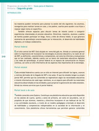 210
Programas de estudio 2011 / Guía para el Maestro
Primaria / Segundo grado
INTRODUCCIÓN
los maestros pueden revisarlos para planear la sesión del día siguiente; los alumnos,
navegarlos para realizar tareas en casa, y los padres, usarlos para ayudar a sus hijos a
repasar algún tema en específico.
También ofrecen espacios para discutir temas de interés común o compartir
experiencias relacionadas al proceso educativo. Directivos, maestros, alumnos y padres
de familia pueden participar en blogs, foros y wikis de diversa índole, lo que generara
escenarios de aprendizaje caracterizados por la interacción, el desarrollo de habilidades
digitales y el trabajo colaborativo.
Portal federal
Es el sitio central de HDT. Está alojado en: www.hdt.gob.mx. Brinda un contexto general
sobre la importancia de incorporar las tecnologías al proceso educativo y la razón de ser
de HDT, su definición, características y componentes, así como los informes y evaluaciones
que se han realizado. Además cuenta con un banco de materiales educativos digitales
y las redes de aprendizaje, el portal federal es un espacio de comunicación en mejora
continua, así como un sitio informativo de los aspectos más importantes de la estrategia.
Portal estatal
Cada entidad federativa cuenta con un sitio en Internet para difundir los logros, avances
y noticias derivados de la llegada de HDT a las aulas. El que los estados tengan su propio
portal HDT, permite que los contenidos se regionalicen según las necesidades educativas
e interés informativos de cada lugar. Asimismo, es un espacio para difundir los materiales
educativos desarrollados en las entidades y para propiciar la generación de redes estatales.
Brinda los mismos servicios que el portal federal.
Portal local o de aula
También conocido como Explora. Constituye una plataforma educativa que está disponible
en los salones de cuarto, quinto y sexto de primaria, así como en secundaria, con el
propósito de que alumnos, maestros y directivos incorporen el uso habitual de las TIC
a sus actividades escolares, a través de un modelo pedagógico orientado al desarrollo
de habilidades y competencias indispensables en la sociedad de la información y el
conocimiento. Esta plataforma ofrece herramientas que permiten generar contenidos
 