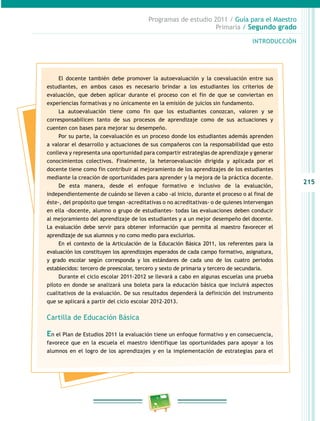 215
Programas de estudio 2011 / Guía para el Maestro
Primaria / Segundo grado
INTRODUCCIÓN
El docente también debe promover la autoevaluación y la coevaluación entre sus
estudiantes, en ambos casos es necesario brindar a los estudiantes los criterios de
evaluación, que deben aplicar durante el proceso con el fin de que se conviertan en
experiencias formativas y no únicamente en la emisión de juicios sin fundamento.
La autoevaluación tiene como fin que los estudiantes conozcan, valoren y se
corresponsabilicen tanto de sus procesos de aprendizaje como de sus actuaciones y
cuenten con bases para mejorar su desempeño.
Por su parte, la coevaluación es un proceso donde los estudiantes además aprenden
a valorar el desarrollo y actuaciones de sus compañeros con la responsabilidad que esto
conlleva y representa una oportunidad para compartir estrategias de aprendizaje y generar
conocimientos colectivos. Finalmente, la heteroevaluación dirigida y aplicada por el
docente tiene como fin contribuir al mejoramiento de los aprendizajes de los estudiantes
mediante la creación de oportunidades para aprender y la mejora de la práctica docente.
De esta manera, desde el enfoque formativo e inclusivo de la evaluación,
independientemente de cuándo se lleven a cabo -al inicio, durante el proceso o al final de
éste-, del propósito que tengan -acreditativas o no acreditativas- o de quienes intervengan
en ella -docente, alumno o grupo de estudiantes- todas las evaluaciones deben conducir
al mejoramiento del aprendizaje de los estudiantes y a un mejor desempeño del docente.
La evaluación debe servir para obtener información que permita al maestro favorecer el
aprendizaje de sus alumnos y no como medio para excluirlos.
En el contexto de la Articulación de la Educación Básica 2011, los referentes para la
evaluación los constituyen los aprendizajes esperados de cada campo formativo, asignatura,
y grado escolar según corresponda y los estándares de cada uno de los cuatro periodos
establecidos: tercero de preescolar, tercero y sexto de primaria y tercero de secundaria.
Durante el ciclo escolar 2011-2012 se llevará a cabo en algunas escuelas una prueba
piloto en donde se analizará una boleta para la educación básica que incluirá aspectos
cualitativos de la evaluación. De sus resultados dependerá la definición del instrumento
que se aplicará a partir del ciclo escolar 2012-2013.
Cartilla de Educación Básica
En el Plan de Estudios 2011 la evaluación tiene un enfoque formativo y en consecuencia,
favorece que en la escuela el maestro identifique las oportunidades para apoyar a los
alumnos en el logro de los aprendizajes y en la implementación de estrategias para el
 