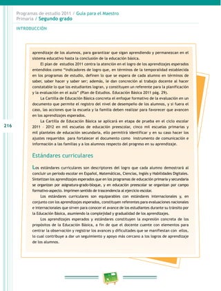 216
Programas de estudio 2011 / Guía para el Maestro
Primaria / Segundo grado
INTRODUCCIÓN
aprendizaje de los alumnos, para garantizar que sigan aprendiendo y permanezcan en el
sistema educativo hasta la conclusión de la educación básica.
El plan de estudios 2011 centra la atención en el logro de los aprendizajes esperados
entendidos como “indicadores de logro que, en términos de la temporalidad establecida
en los programas de estudio, definen lo que se espera de cada alumno en términos de
saber, saber hacer y saber ser; además, le dan concreción al trabajo docente al hacer
constatable lo que los estudiantes logran, y constituyen un referente para la planificación
y la evaluación en el aula” (Plan de Estudios. Educación Básica 2011 pág. 29).
La Cartilla de Educación Básica concreta el enfoque formativo de la evaluación en un
documento que permite el registro del nivel de desempeño de los alumnos, y si fuera el
caso, las acciones que la escuela y la familia deben realizar para favorecer que avancen
en los aprendizajes esperados.
La Cartilla de Educación Básica se aplicará en etapa de prueba en el ciclo escolar
2011 – 2012 en mil escuelas de educación preescolar, cinco mil escuelas primarias y
mil planteles de educación secundaria, ello permitirá identificar y en su caso hacer los
ajustes requeridos para fortalecer el documento como instrumento de comunicación e
información a las familias y a los alumnos respecto del progreso en su aprendizaje.
Estándares curriculares
Los estándares curriculares son descriptores del logro que cada alumno demostrará al
concluir un periodo escolar en Español, Matemáticas, Ciencias, Inglés y Habilidades Digitales.
Sintetizan los aprendizajes esperados que en los programas de educación primaria y secundaria
se organizan por asignatura-grado-bloque, y en educación preescolar se organizan por campo
formativo-aspecto. Imprimen sentido de trascendencia al ejercicio escolar.
Los estándares curriculares son equiparables con estándares internacionales y, en
conjunto con los aprendizajes esperados, constituyen referentes para evaluaciones nacionales
e internacionales que sirven para conocer el avance de los estudiantes durante su tránsito por
la Educación Básica, asumiendo la complejidad y gradualidad de los aprendizajes.
Los aprendizajes esperados y estándares constituyen la expresión concreta de los
propósitos de la Educación Básica, a fin de que el docente cuente con elementos para
centrar la observación y registrar los avances y dificultades que se manifiestan con ellos,
lo cual contribuye a dar un seguimiento y apoyo más cercano a los logros de aprendizaje
de los alumnos.
 