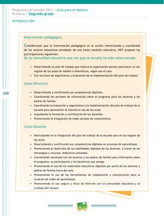 220
Programas de estudio 2011 / Guía para el Maestro
Primaria / Segundo grado
INTRODUCCIÓN
Intervención pedagógica
Considerando que la intervención pedagógica es la acción intencionada y coordinada
de los actores educativos alrededor de una tarea también educativa, HDT propone las
participaciones siguientes:
De la comunidad educativa una vez que la escuela ha sido seleccionada:
•	 Desarrollando un plan de trabajo que implica la organización escolar para hacer un uso
regular de las aulas de medios o telemáticas, según sea el caso
•	 	Con acciones de seguimiento y evaluación de la implementación del plan de trabajo
Como Directivo
•	 	Desarrollando y certificando sus competencias digitales.
•	 	Coordinando las acciones de información sobre el programa para los alumnos y los
padres de familia.
•	 Coordinando la evaluación y seguimiento a la implementación del plan de trabajo de la
escuela para aprovechar al máximo el uso de las aulas
•	 	Impulsando la formación y certificación de los docentes
•	 	Promoviendo la integración de redes sociales de conocimiento.
Como Docente
•	 	Participando en la integración del plan de trabajo de la escuela para el uso regular de
las aulas.
•	 	Desarrollando y certificando sus competencias digitales en procesos de aprendizaje.
•	 	Promoviendo el desarrollo de las habilidades digitales de los alumnos, a través de las
estrategias y recursos didácticos utilizados.
•	 	Coordinando reuniones con los alumnos y los padres de familia para informarles sobre
el programa, su participación y los beneficios que otorga.
•	 	Promoviendo el uso de los materiales educativos digitales por parte de los alumnos y
padres de familia fuera del aula.
•	 	Promoviendo el uso de las herramientas de colaboración y comunicación para la
creación de redes de aprendizaje.
•	 	Promoviendo el uso seguro y ético de Internet con la comunidad educativa y el
cuidado del equipo.
 