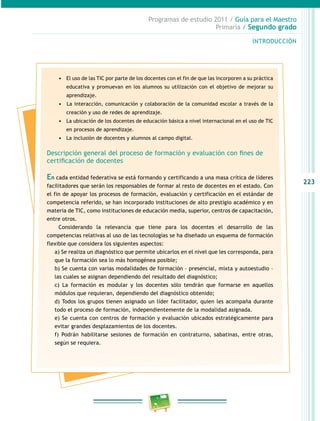 223
Programas de estudio 2011 / Guía para el Maestro
Primaria / Segundo grado
INTRODUCCIÓN
•	 El uso de las TIC por parte de los docentes con el fin de que las incorporen a su práctica
educativa y promuevan en los alumnos su utilización con el objetivo de mejorar su
aprendizaje.
•	 	La interacción, comunicación y colaboración de la comunidad escolar a través de la
creación y uso de redes de aprendizaje.
•	 La ubicación de los docentes de educación básica a nivel internacional en el uso de TIC
en procesos de aprendizaje.
•	 La inclusión de docentes y alumnos al campo digital.
Descripción general del proceso de formación y evaluación con fines de
certificación de docentes
En cada entidad federativa se está formando y certificando a una masa crítica de líderes
facilitadores que serán los responsables de formar al resto de docentes en el estado. Con
el fin de apoyar los procesos de formación, evaluación y certificación en el estándar de
competencia referido, se han incorporado instituciones de alto prestigio académico y en
materia de TIC, como instituciones de educación media, superior, centros de capacitación,
entre otros.
Considerando la relevancia que tiene para los docentes el desarrollo de las
competencias relativas al uso de las tecnologías se ha diseñado un esquema de formación
flexible que considera los siguientes aspectos:
a) Se realiza un diagnóstico que permite ubicarlos en el nivel que les corresponda, para
que la formación sea lo más homogénea posible;
b) Se cuenta con varias modalidades de formación – presencial, mixta y autoestudio –
las cuales se asignan dependiendo del resultado del diagnóstico;
c) La formación es modular y los docentes sólo tendrán que formarse en aquellos
módulos que requieran, dependiendo del diagnóstico obtenido;
d) Todos los grupos tienen asignado un líder facilitador, quien les acompaña durante
todo el proceso de formación, independientemente de la modalidad asignada.
e) Se cuenta con centros de formación y evaluación ubicados estratégicamente para
evitar grandes desplazamientos de los docentes.
f) Podrán habilitarse sesiones de formación en contraturno, sabatinas, entre otras,
según se requiera.
 