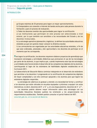 224
Programas de estudio 2011 / Guía para el Maestro
Primaria / Segundo grado
INTRODUCCIÓN
g) Grupos máximos de 25 personas para lograr un mayor aprovechamiento.
h) Computadora con conexión a internet de banda ancha para cada persona durante la
formación y para el proceso de evaluación.
i) Todos los docentes tendrán dos oportunidades para lograr la certificación.
j) Las instituciones que participen en este proceso son seleccionadas a nivel
estatal, por lo que también son sensibles a las necesidades del Estado y de los
docentes involucrados.
k) La estrategia operativa (planeación y logística), la definen las autoridades educativas
estatales ya que son quienes mejor conocen la dinámica escolar.
l) Las convocatorias son organizadas por las autoridades educativas estatales, a fin de
que sean ordenadas, planeadas y den oportunidad a los docentes de participar en el
momento que les corresponda.
Para lograr la certificación, los docentes requieren elaborar proyectos de aprendizaje que
incorporen estrategias y actividades didácticas que promuevan el uso de las tecnologías
por parte de los alumnos, lo que implica que, cuando implementa este tipo de estrategias
y actividades está favoreciendo el desarrollo de las competencias digitales de los alumnos,
contribuyendo al logro de los estándares de habilidades digitales establecidos en el
Curriculum 2011.
La Subsecretaría de Educación Básica continúa trabajando en el desarrollo de estándares
que permitan a los docentes ir progresando en la certificación de competencias digitales
de mayor complejidad y con ello continuar apoyando a los alumnos para que logren los
estándares digitales requeridos.
La estrategia de cobertura es gradual y atiende a la necesidad de formar y certificar
a los docentes que están ubicados en escuelas equipadas o próximas a equipar con aulas
telemáticas; es decir, docentes de 8° a 12° y, en una etapa posterior, docentes de 4° a 7°.
Los docentes podrán obtener mayor información sobre esta estrategia con sus
Autoridades Educativas Estatales quiénes los orientarán y les proporcionarán los
requerimientos establecidos. También podrán consultar el portal federal de HDT:
www.hdt.gob.mx, en la sección de Maestros.
 