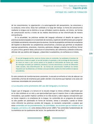 235
Programas de estudio 2011 / Guía para el Maestro
Primaria / Segundo grado
de los conocimientos; la organización y la autorregulación del pensamiento, las emociones y
la conducta; entre otros. Éstas han cambiado a lo largo del tiempo: la forma de comunicarnos
mediante la lengua oral es distinta a la que utilizaban nuestros abuelos, así mismo, las formas
de comunicación escrita a través de los medios electrónicos se han diversificado de manera
extraordinaria.
En la actualidad, las prácticas sociales del lenguaje enfrentan el desafío de superar las
prácticas escolares basadas en la transmisión de nociones y repetición de definiciones para proponer
actividades socialmente relevantes para los alumnos. Uno de los propósitos centrales de la enseñanza
del Español es desarrollar las competencias comunicativas y lectoras que permitan al estudiante
expresar pensamientos, emociones, vivencias y opiniones; dialogar y resolver los conflictos; formar
un juicio crítico; generar ideas y estructurar el conocimiento; dar coherencia y cohesión al discurso;
disfrutar del uso estético del lenguaje; y desarrollar la autoestima y la confianza en sí mismo.
En este contexto de transformaciones constantes, la escuela se enfrenta al reto de adecuar sus
contenidos y formas de enseñanza para poder atender a los alumnos que ingresan a las aulas con
numerosas necesidades de comunicación.
c) La escuela como promotora del uso del lenguaje y la lectura
Lograr que el lenguaje y la lectura en la escuela tengan la misma utilidad y significado que
en la vida cotidiana es un reto y una oportunidad para que el maestro lleve a cabo propuestas
innovadoras, que pueden implicar cambios en la vida escolar y sobre algunas concepciones que
se tienen respecto a la enseñanza de la lengua: los contenidos de un programa de estudios
no sólo pueden ser planteados en forma de nociones, temas o conceptos; cuando se toman
como referente las prácticas sociales del lenguaje, es necesario comprender y aceptar que
estos contenidos son los procedimientos, las actividades, las acciones que se realizan con el
lenguaje y en torno a él; como destaca Delia Lerner (2001) “los contenidos fundamentales de
la enseñanza son los quehaceres del lector, los quehaceres del escritor”.
ENFOQUE DEL CAMPO DE FORMACIÓN
El uso del lenguaje escrito, tanto en forma como en contenido, ha cambiado al transitar de
la escritura a mano en papel, al uso del teclado y la pantalla; y de la entrega de documentos
de mano en mano o por correo postal se ha pasado al intercambio de textos por medio
de mensajes enviados por teléfonos celulares o correos electrónicos a través de diferentes
redes sociales. Esta diversificación de las formas de comunicación modifican los límites
impuestos por las distancias y el tiempo a las que estaban sujetos los intercambios en épocas
precedentes.
 