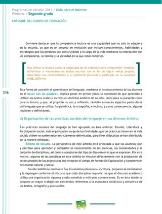 236
Programas de estudio 2011 / Guía para el Maestro
Primaria / Segundo grado
Conviene destacar que la competencia lectora es una capacidad que no solo se adquiere
en la escuela, ya que es un proceso en evolución que incluye conocimientos, habilidades y
estrategias que las personas van construyendo a lo largo de la vida mediante la interacción con
los compañeros, la familia y la sociedad en la que están inmersos.
Esta forma de concebir el aprendizaje del lenguaje, mediante el involucramiento de los alumnos
en el hacer con las palabras, implica poner en primer plano la necesidad de que aprendan a
utilizar los textos orales y escritos en distintos ámbitos de su vida, tanto para su presente como
para su futuro; y que, al propiciar su uso y reflexión, también conozcan aspectos particulares
del lenguaje que se utiliza: la gramática, la ortografía; e incluso, y como consecuencia, algunas
nociones o definiciones.
d) Organización de las prácticas sociales del lenguaje en sus diversos ámbitos
Las prácticas sociales del lenguaje se han agrupado en tres ámbitos: Estudio, Literatura y
Participación social, esta organización surge de las finalidades que las prácticas tienen en la vida
social; si bien no suelen estar estrictamente delimitadas, para fines didácticos se han distribuido
de la manera señalada.
Ámbito de Estudio. La perspectiva de este ámbito está orientada a que los alumnos lean
y escriban para aprender y compartir el conocimiento de las ciencias, las humanidades y el
conjunto de disciplinas, así como a apropiarse del tipo de discurso en el que se expresan. Por este
motivo, algunas de las prácticas en este ámbito se vinculan directamente con la producción de
textos propios de las asignaturas que integran el campo de formación Exploración y comprensión
del mundo natural y social.
En este ámbito se promueve que los alumnos planeen su escritura, preparen la información
y la expongan conforme el discurso que cada disciplina requiere, ya que el discurso académico
utiliza una organización rigurosa y está sometido a múltiples convenciones. Es en éste donde se
propone un mayor trabajo con contenidos referentes a la estructura sintáctica y semántica de
los textos, ortografía y puntuación.
ENFOQUE DEL CAMPO DE FORMACIÓN
Pisa define la lectura como la capacidad de un individuo para comprender, emplear,
reflexionar e interesarse en textos escritos con el fin de lograr metas propias,
desarrollar sus conocimientos y su potencial personal y participar en la sociedad
(INEE,2009:44)
 