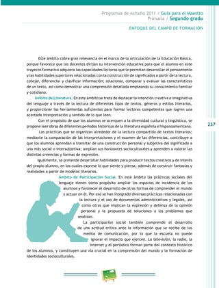 237
Programas de estudio 2011 / Guía para el Maestro
Primaria / Segundo grado
Este ámbito cobra gran relevancia en el marco de la articulación de la Educación Básica,
porque favorece que los docentes dirijan su intervención educativa para que el alumno en este
trayecto formativo adquiera las capacidades lectoras que le permitan desarrollar el pensamiento
y las habilidades superiores relacionadas con la construcción de significados a partir de la lectura,
cotejar, diferenciar y clasificar información; relacionar, comparar y evaluar las características
de un texto, así como demostrar una comprensión detallada empleando su conocimiento familiar
y cotidiano.
Ámbito de Literatura. En este ámbito se trata de destacar la intención creativa e imaginativa
del lenguaje a través de la lectura de diferentes tipos de textos, géneros y estilos literarios,
y proporcionar las herramientas suficientes para formar lectores competentes que logren una
acertada interpretación y sentido de lo que leen.
Con el propósito de que los alumnos se acerquen a la diversidad cultural y lingüística, se
propone leer obras de diferentes periodos históricos de la literatura española e hispanoamericana.
Las prácticas que se organizan alrededor de la lectura compartida de textos literarios;
mediante la comparación de las interpretaciones y el examen de las diferencias, contribuye a
que los alumnos aprendan a transitar de una construcción personal y subjetiva del significado a
una más social o intersubjetiva; amplían sus horizontes socioculturales y aprenden a valorar las
distintas creencias y formas de expresión.
Igualmente, se pretende desarrollar habilidades para producir textos creativos y de interés
del propio alumno, en los cuales exprese lo que siente y piensa, además de construir fantasías y
realidades a partir de modelos literarios.
Ámbito de Participación Social. En este ámbito las prácticas sociales del
lenguaje tienen como propósito ampliar los espacios de incidencia de los
alumnos y favorecer el desarrollo de otras formas de comprender el mundo
y actuar en él. Por eso se han integrado diversas prácticas relacionadas con
la lectura y el uso de documentos administrativos y legales, así
como otras que implican la expresión y defensa de la opinión
personal y la propuesta de soluciones a los problemas que
analizan.
La participación social también comprende el desarrollo
de una actitud crítica ante la información que se recibe de los
medios de comunicación, por lo que la escuela no puede
ignorar el impacto que ejercen. La televisión, la radio, la
Internet y el periódico forman parte del contexto histórico
de los alumnos, y constituyen una vía crucial en la comprensión del mundo y la formación de
identidades socioculturales.
ENFOQUE DEL CAMPO DE FORMACIÓN
 