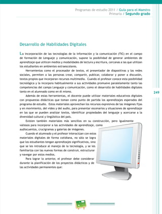 249
Programas de estudio 2011 / Guía para el Maestro
Primaria / Segundo grado
Desarrollo de Habilidades Digitales
La incorporación de las tecnologías de la información y la comunicación (TIC) en el campo
de formación de Lenguaje y comunicación, supone la posibilidad de generar ambientes de
aprendizaje que utilicen medios y modalidades de lectura y escritura, cercanas a las que utilizan
los estudiantes en ambientes extraescolares.
Herramientas como el procesador de textos, el presentador de diapositivas y las redes
sociales, permiten a las personas crear, compartir, publicar, colaborar y poner a discusión,
textos propios que incorporan recursos multimedia. Cuando el profesor conoce esta posibilidad
tecnológica y la incorpora habitualmente a sus actividades promueve paralelamente tanto las
competencias del campo Lenguaje y comunicación, como el desarrollo de habilidades digitales
tanto en el alumnado como en él mismo.
Además de estas herramientas, el docente puede utilizar materiales educativos digitales
con propuestas didácticas que toman como punto de partida los aprendizajes esperados del
programa de estudio. Estos materiales aprovechan los recursos expresivos de las imágenes fijas
y en movimiento, del video y del audio, para presentar escenarios y situaciones de aprendizaje
en las que se pueden analizar textos, identificar propiedades del lenguaje y acercarse a la
diversidad cultural y lingüística del país.
Existen también materiales más sencillos en su construcción, pero igualmente
valiosos para incorporar a las actividades de aprendizaje, como
audiocuentos, crucigramas y galerías de imágenes.
Cuando el alumnado y el profesor interactúan con estos
materiales digitales de forma cotidiana, no sólo se logra
que los estudiantes tengan aprendizajes significativos, sino
que se les introduce al manejo de la tecnología, y se les
familiariza con las nuevas formas de construir, estructurar
y navegar por estos medios.
Para lograr lo anterior, el profesor debe considerar
durante la planificación de los proyectos didácticos y de
las actividades permanentes que:
 