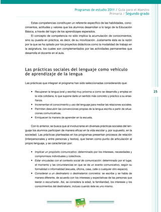 25
Programas de estudio 2011 / Guía para el Maestro
Primaria / Segundo grado
Estas competencias constituyen un referente específico de las habilidades, cono­
cimientos, actitudes y valores que los alumnos desarrollan a lo largo de la Educación
Básica, a través del logro de los aprendizajes esperados.
El concepto de competencia no sólo implica la acumulación de conocimientos,
sino su puesta en práctica, es decir, de su movilización. Justamente ésta es la razón
por la que se ha optado por los proyectos didácticos como la modalidad de trabajo en
la asignatura, los cuales son complementados por las actividades permanentes que
desarrolla el docente en el aula.
Las prácticas sociales del lenguaje como vehículo
de aprendizaje de la lengua
Las prácticas que integran el programa han sido seleccionadas considerando que:
•	 Recuperan la lengua (oral y escrita) muy próxima a como se desarrolla y emplea en
la vida cotidiana, lo que supone darle un sentido más concreto y práctico a su ense­
ñanza.
•	 Incrementan el conocimiento y uso del lenguaje para mediar las relaciones sociales.
•	 Permiten descubrir las convenciones propias de la lengua escrita a partir de situa­
ciones comunicativas.
•	 Enriquecen la manera de aprender en la escuela.
Con lo anterior, se busca que al involucrarse en diversas prácticas sociales del len­
guaje los alumnos participen de manera eficaz en la vida escolar y, por supuesto, en la
sociedad. Las prácticas planteadas en los programas presentan procesos de relación
(interpersonales y entre personas y textos), que tienen como punto de articulación al
propio lenguaje, y se caracterizan por:
•	 Implicar un propósito comunicativo: determinado por los intereses, necesidades y
compromisos individuales y colectivos.
•	 Estar vinculadas con el contexto social de comunicación: determinado por el lugar,
el momento y las circunstancias en que se da un evento comunicativo, según su
formalidad o informalidad (escuela, oficina, casa, calle o cualquier otro espacio).
•	 Consideran a un destinatario o destinatarios concretos: se escribe y se habla de
manera diferente, de acuerdo con los intereses y expectativas de las personas que
leerán o escucharán. Así, se considera la edad, la familiaridad, los intereses y los
conocimientos del destinatario, incluso cuando éste es uno mismo.
 