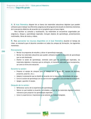 250
Programas de estudio 2011 / Guía para el Maestro
Primaria / Segundo grado
A. El Aula Telemática dispone de un banco de materiales educativos digitales que pueden
utilizarse para trabajar las diferentes asignaturas del programa de estudio en distintos momentos
de la secuencia didáctica de acuerdo con el propósito que se busca lograr.
Para facilitar su consulta y localización, los materiales se encuentran organizados por
asignatura, bloque y aprendizaje esperado; incluyen objetos de aprendizaje, presentaciones
multimedia, libros de texto y videos.
B. Para aprovechar los recursos disponibles en el Aula Telemática durante el tiempo de
clase, es necesario que el docente considere en todos los campos de formación, los siguientes
momentos:
Previamente
•	 Revisar los programas de estudios y ubicar el aprendizaje esperado.
•	 Revisar los materiales educativos que pueden utilizarse durante la situación de aprendizaje
que se esté diseñando.
•	 Diseñar la sesión de aprendizaje, teniendo como guía los aprendizajes esperados, los
materiales digitales o impresos que se utilizarán, el momento adecuado para incorporarlos,
así como la forma de evaluación.
Durante la sesión:
•	 Preparar el equipo de cómputo para el trabajo con el grupo (PC, equipos de alumnos,
proyector, pizarrón, etc.).
•	 Adaptar la planeación que se diseñó de acuerdo con la respuesta y necesidades del grupo.
•	 Cerrar la sesión de aprendizaje con un ejercicio de integración o una actividad de evaluación.
•	 Apagar y guardar el equipo.
Después de la sesión:
•	 Reflexionar acerca de la experiencia de aprendizaje.
•	 Valorar en qué medida la situación, actividades y el uso de los materiales digitales tuvieron
relevancia para propiciar los aprendizajes esperados.
•	 Llevar la experiencia e impresiones a las sesiones de trabajo colegiado.
 