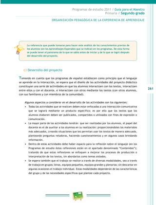 261
Programas de estudio 2011 / Guía para el Maestro
Primaria / Segundo grado
c) Desarrollo del proyecto
Tomando en cuenta que los programas de español establecen como principio que el lenguaje
se aprende en la interacción, se espera que el diseño de las actividades del proyecto didáctico
constituyan una serie de actividades en que los alumnos interactúen con los textos, interactúen
entre ellos y con el docente, e interactúen con otros mediante los textos (con otros alumnos,
con sus familiares y con miembros de la comunidad).
Algunos aspectos a considerar en el desarrollo de las actividades son los siguientes:
•	 Todas las actividades que se realicen deben estar enfocadas a una interacción comunicativa
que se logrará mediante un producto específico; es por ello que los textos que los
alumnos elaboren deben ser publicados, compartidos o utilizados con fines de expresión o
comunicación.
•	 La mayor parte de las actividades tendrán que ser realizadas por los alumnos, el papel del
docente es el de auxiliar a los alumnos en su realización: proporcionándoles los materiales
más adecuados, creando situaciones que les permitan usar los textos de manera adecuada,
planteando preguntas retadoras, haciendo cuestionamientos y en algunos casos brindando
información.
•	 Dentro de estas actividades debe haber espacio para la reflexión sobre el lenguaje (en los
Programas de estudio éstas reflexiones están en el apartado denominado “Contenidos”);
tratando de que estas reflexiones se enfoquen a mejorar los procesos de producción o
interpretación de los textos, sin abordarlos como temas aislados.
•	 Se espera también que el trabajo se realice a través de diversas modalidades, sea a través
de trabajo en grupos: binas, equipos pequeños, equipos grandes y plenarias; sin descartar en
algunas ocasiones el trabajo individual. Estas modalidades dependerán de las características
del grupo y de las necesidades específicas que plantee cada proyecto.
ORGANIZACIÓN PEDAGÓGICA DE LA EXPERIENCIA DE APRENDIZAJE
La referencia que puede tomarse para hacer este análisis de los conocimientos previos de
los alumnos son los Aprendizajes Esperados que se indican en los programas. De esta forma
se puede tener el panorama de lo que se sabía antes de iniciar y de lo que se logró después
del desarrollo del proyecto.
 