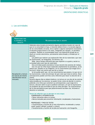 269
Programas de estudio 2011 / Guía para el Maestro
Primaria / Segundo grado
ORIENTACIONES DIDÁCTICAS
2.	 Las actividades
Producciones para
el desarrollo del
proyecto
Recomendaciones para el docente
Recopilación y lectura
de noticias de interés
identificando marcas
textuales.
Habiendo seleccionado previamente algunos periódicos locales (en caso de
que en la comunidad no haya, el docente deberá llevar a la escuela algunos
de las comunidades cercanas, de la capital o algunos ejemplares nacionales),
el docente proporcionará a los niños, integrados por equipos, un periódico
completo. También es recomendable hacer una exploración grupal de un
diario en versión electrónica, previamente seleccionado y revisado por el
docente.
Les pedirá que realicen una exploración libre de los materiales: que vean
las ilustraciones, las fotografías, los letreros, etc.
Debe darse tiempo suficiente para que exploren a su gusto y sacien su
curiosidad sobre este tipo de materiales.
Esta actividad puede extenderse incluso durante dos sesiones de trabajo.
Una vez que los niños hayan explorado ampliamente los periódicos, se les
pedirá que, basados en las imágenes y en el conocimiento que tengan de la
escritura, elijan una noticia que sea de su interés.
Se les puede pedir que, con los conocimientos que posean y lo que ven en
las ilustraciones, traten de anticipar de qué creen que trata la noticia. Estas
anticipaciones pueden servirles como referente para hacer la elección de la
misma.
Durante algunos días se deberá dedicar a la lectura en voz alta de las noticias
seleccionadas por los alumnos: se puede iniciar, antes de abordar la noticia,
pidiendo a los niños que comenten sus anticipaciones y que luego de la
lectura, discutan sobre lo que sí pudieron anticipar y en qué se equivocaron.
Un propósito de esta actividad es que los niños perciban las características
de la nota periodística para que posteriormente escriban una, dictando al
docente su contenido.
Temas de reflexión que se abordan en esta etapa:
COMPRENSIÓN E INTERPRETACIÓN
• Datos relevantes sobre un suceso.
• Marcas textuales para encontrar información: encabezados e ilustraciones.
PROPIEDADES Y TIPOS DE TEXTOS
• Características y función de la nota informativa: encabezado y cuerpo.
(¿qué? ¿quién? ¿dónde? ¿cuándo? y ¿cómo?)
• Características y función de los pies de ilustración o de fotografía.
 