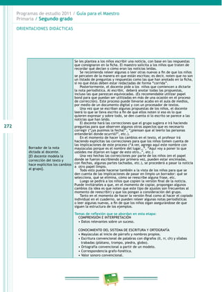 272
Programas de estudio 2011 / Guía para el Maestro
Primaria / Segundo grado
Borrador de la nota
dictada al docente.
[El docente modela la
corrección del texto y
hace explícitos los cambios
al grupo].
Se les plantea a los niños escribir una noticia, con base en las respuestas
que consignaron en la ficha. El maestro solicita a los niños que traten de
recordar qué decían o cómo eran las noticias leídas.
Se recomienda releer algunas o leer otras nuevas a fin de que los niños
se percaten de la manera en que están escritas; es decir, noten que no son
un listado de preguntas y respuestas como las que han anotado en la ficha,
si no que éstas deben estar redactadas de forma “corrida”.
Posteriormente, el docente pide a los niños que comiencen a dictarle
la nota periodística. Al escribir, deberá anotar todas las propuestas,
incluso las que parezcan equivocadas. (Es recomendable utilizar papel
bond para que puedan ser utilizadas en más de una ocasión en el proceso
de corrección). Este proceso puede llevarse acabo en el aula de medios,
por medio de un documento digital y con un procesador de textos.
Una vez que se escriban algunas propuestas de los niños, el docente
leerá lo que se lleva escrito a fin de que ellos noten si eso es lo que
quieren expresar y sobre todo, se den cuenta si lo escrito se parece a las
noticias que han leído.
El docente hará las correcciones que el grupo sugiera e irá haciendo
preguntas para que observen algunos otros aspectos que es necesario
corregir (“¿ya pusimos la fecha?”, “¿piensan que al leerlo las personas
entenderán donde ocurrió?”, etc.).
En el momento de hacer los cambios en el texto, el profesor irá
haciendo explícitas las correcciones para que los niños tomen cuenta de
las implicaciones de este proceso (“A ver, agrego aquí este nombre con
mayúsculas porque es el nombre del lugar…”, “Aquí voy a poner lo que
ustedes me dijeron en lugar de esto otro…”, etc.)
Una vez hechas las correcciones por parte de los niños (en el papel
donde se fueron escribiendo por primera vez, pueden estar encimadas,
con flechas, algunas partes tachadas, etc.), se procederá a pasar la noticia
a otro papel limpio.
Todo esto puede hacerse también a la vista de los niños para que se
den cuenta de las implicaciones de pasar en limpio un borrador: qué se
selecciona, qué se elimina, cómo se reescribe alguna frase, etc.
Luego se pedirá a los niños que copien la versión final de la noticia.
Puede invitárseles a que, en el momento de copiar, propongan algunos
cambios (la idea es que noten que este tipo de ajustes son frecuentes al
momento de reescribir) y que los pongan a consideración del grupo.
Tanto en el momento de hacer la versión final como al hacer el copiado
individual en el cuaderno, se pueden releer algunas notas periodísticas
o leer algunas nuevas, a fin de que los niños sigan asegurándose de que
siguen la estructura de los ejemplos.
Temas de reflexión que se abordan en esta etapa:
COMPRENSIÓN E INTERPRETACIÓN
• Datos relevantes sobre un suceso.
CONOCIMIENTO DEL SISTEMA DE ESCRITURA Y ORTOGRAFÍA
• Mayúsculas al inicio de párrafo y nombres propios.
• Escritura convencional de palabras con dígrafos (ll, rr, ch) y sílabas
trabadas (plátano, trompo, piedra, globo).
• Ortografía convencional a partir de un modelo.
• Correspondencia grafo-fonética.
• Valor sonoro convencional.
ORIENTACIONES DIDÁCTICAS
 
