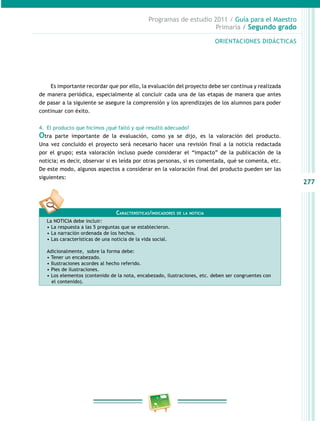 277
Programas de estudio 2011 / Guía para el Maestro
Primaria / Segundo grado
Es importante recordar que por ello, la evaluación del proyecto debe ser continua y realizada
de manera periódica, especialmente al concluir cada una de las etapas de manera que antes
de pasar a la siguiente se asegure la comprensión y los aprendizajes de los alumnos para poder
continuar con éxito.
4.	 El producto que hicimos ¿qué faltó y qué resultó adecuado?
Otra parte importante de la evaluación, como ya se dijo, es la valoración del producto.
Una vez concluido el proyecto será necesario hacer una revisión final a la noticia redactada
por el grupo; esta valoración incluso puede considerar el “impacto” de la publicación de la
noticia; es decir, observar si es leída por otras personas, si es comentada, qué se comenta, etc.
De este modo, algunos aspectos a considerar en la valoración final del producto pueden ser las
siguientes:
Características/indicadores de la noticia
La NOTICIA debe incluir:
• La respuesta a las 5 preguntas que se establecieron.
• La narración ordenada de los hechos.
• Las características de una noticia de la vida social.
Adicionalmente, sobre la forma debe:
• Tener un encabezado.
• Ilustraciones acordes al hecho referido.
• Pies de ilustraciones.
• Los elementos (contenido de la nota, encabezado, ilustraciones, etc. deben ser congruentes con
el contenido).
ORIENTACIONES DIDÁCTICAS
 