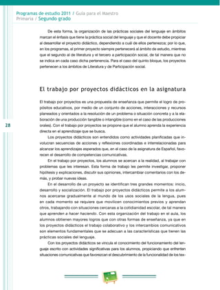 28
Programas de estudio 2011 / Guía para el Maestro
Primaria / Segundo grado
De esta forma, la organización de las prácticas sociales del lenguaje en ámbitos
marcan el énfasis que tiene la práctica social del lenguaje y que el docente debe propiciar
al desarrollar el proyecto didáctico, dependiendo a cuál de ellos pertenezca; por lo que,
en los programas, el primer proyecto siempre pertenecerá al ámbito de estudio, mientras
que el segundo al de literatura y el tercero a participación social, de tal manera que no
se indica en cada caso dicha pertenencia. Para el caso del quinto bloque, los proyectos
pertenecen a los ámbitos de Literatura y de Participación social.
El trabajo por proyectos didácticos en la asignatura
El trabajo por proyectos es una propuesta de enseñanza que permite el logro de pro­
pósitos educativos, por medio de un conjunto de acciones, interacciones y recursos
planeados y orientados a la resolución de un problema o situación concreta y a la ela­
boración de una producción tangible o intangible (como en el caso de las producciones
orales). Con el trabajo por proyectos se propone que el alumno aprenda la experiencia
directa en el aprendizaje que se busca.
Los proyectos didácticos son entendidos como actividades planificadas que in­
volucran secuencias de acciones y reflexiones coordinadas e interrelacionadas para
alcanzar los aprendizajes esperados que, en el caso de la asignatura de Español, favo­
recen el desarrollo de competencias comunicativas.
En el trabajo por proyectos, los alumnos se acercan a la realidad, al trabajar con
problemas que les interesan. Esta forma de trabajo les permite investigar, proponer
hipótesis y explicaciones, discutir sus opiniones, intercambiar comentarios con los de­
más, y probar nuevas ideas.
En el desarrollo de un proyecto se identifican tres grandes momentos: inicio,
desarrollo y socialización. El trabajo por proyectos didácticos permite a los alum­
nos acercarse gradualmente al mundo de los usos sociales de la lengua, pues
en cada momento se requiere que movilicen conocimientos previos y aprendan
otros, trabajando con situaciones cercanas a la cotidianidad escolar, de tal manera
que aprenden a hacer haciendo. Con esta organización del trabajo en el aula, los
alumnos obtienen mayores logros que con otras formas de enseñanza, ya que en
los proyectos didácticos el trabajo colaborativo y los intercambios comunicativos
son elementos fundamentales que se adecuan a las características que tienen las
prácticas sociales del lenguaje.
Con los proyectos didácticos se vincula el conocimiento del funcionamiento del len­
guaje escrito con actividades significativas para los alumnos, propiciando que enfrenten
situaciones comunicativas que favorezcan el descubrimiento de la funcionalidad de los tex­
 