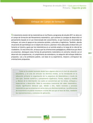 283
Programas de estudio 2011 / Guía para el Maestro
Primaria / Segundo grado
El tratamiento escolar de las matemáticas en los Planes y programas de estudio 2011 se ubica en
el campo de formación del Pensamiento matemático, que contiene la consigna de desarrollar el
pensamiento basado en el uso intencionado del conocimiento, lo que favorece la diversidad de
enfoques, así como el apoyo en los contextos sociales, culturales y lingüísticos. También, aborda
situaciones de aprendizaje con el objeto de encarar y plantear retos adecuados al desarrollo y el
fomento al interés y gusto por las matemáticas en un sentido amplio a lo largo de la vida de los
ciudadanos. En esta dirección, se busca que las orientaciones pedagógicas y didácticas que ahora
se presentan, destaquen estas formas de pensamiento matemático en estrecha relación con el
desarrollo de competencias, el cumplimiento de estándares y la adopción del enfoque didáctico
propuesto. Las y los profesores podrán, con base en su experiencia, mejorar y enriquecer las
orientaciones propuestas.
Como se ha estado haciendo desde hace algunos años en el nivel de educación
secundaria, y en aras de articular los distintos niveles, se ha introducido en la
educación primaria la organización de la asignatura de Matemáticas a través de
tres ejes: Sentido numérico y pensamiento algebraico; Forma, espacio y medida
y, Manejo de la información; los cuales se caracterizan por los temas, enfoques y
expectativas a desarrollar. Dada la naturaleza transversal del saber matemático,
resulta significativo destacar que, debido a ello, habrá nociones y procesos
matemáticos que se presentan en varios ejes y en distintas temáticas. Las diferencias
de tratamiento se podrán reconocer a través del uso que se hace de ellas, mediante
las representaciones y contextos de aplicación.
Enfoque del Campo de formación
 