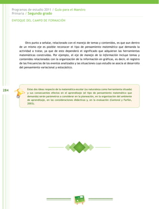 284
Programas de estudio 2011 / Guía para el Maestro
Primaria / Segundo grado
Otro punto a señalar, relacionado con el manejo de temas y contenidos, es que aun dentro
de un mismo eje es posible reconocer el tipo de pensamiento matemático que demanda la
actividad a tratar, ya que de esto dependerá el significado que adquieran las herramientas
matemáticas construidas. Por ejemplo, el eje de manejo de la información incluye temas y
contenidos relacionados con la organización de la información en gráficas, es decir, el registro
de las frecuencias de los eventos analizados y las situaciones cuyo estudio se asocia al desarrollo
del pensamiento variacional y estocástico.
Estas dos ideas respecto de la matemática escolar (su naturaleza como herramienta situada)
y sus consecuentes efectos en el aprendizaje (el tipo de pensamiento matemático que
demanda) serán parámetros a considerar en la planeación, en la organización del ambiente
de aprendizaje, en las consideraciones didácticas y, en la evaluación (Cantoral y Farfán,
2003).
ENFOQUE DEL CAMPO DE FORMACIÓN
 