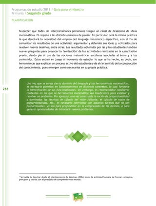 288
Programas de estudio 2011 / Guía para el Maestro
Primaria / Segundo grado
PLANIFICACIÓN
favorecer que todas las interpretaciones personales tengan un canal de desarrollo de ideas
matemáticas. El respeto a las distintas maneras de pensar. En particular, será la misma práctica
la que denotará la necesidad del empleo del lenguaje matemático específico, con el fin de
comunicar los resultados de una actividad, argumentar y defender sus ideas y, utilizarlos para
resolver nuevos desafíos, entre otras. Los resultados obtenidos por las y los estudiantes tendrán
nuevas preguntas para provocar la teorización1
de las actividades realizadas en la ejercitación
previa, dando pie al uso de las nociones matemáticas escolares asociadas al tema y a los
contenidos. Éstas entran en juego al momento de estudiar lo que se ha hecho, es decir, son
herramientas que explican un proceso activo del estudiante y de ahí el sentido de la construcción
del conocimiento, pues emergen como necesarios en su propia práctica.
1
Se habla de teorizar desde el planteamiento de Moulines (2004) como la actividad humana de formar conceptos,
principios y teorías con el propósito de comprender este mundo.
Una vez que se tenga cierto dominio del lenguaje y las herramientas matemáticas,
es necesario ponerlos en funcionamiento en distintos contextos, lo cual favorece
la identificación de sus funcionalidades. Sin embargo, es recomendable considerar
contextos en los que la herramienta matemática sea insuficiente para explicar y
resolver un problema. Por ejemplo, una vez construida la noción de proporcionalidad
y dominadas las técnicas de cálculo del valor faltante, el cálculo de razón de
proporcionalidad, etc., es necesario confrontar con aquellos sucesos que no son
proporcionales, ya sea para profundizar en la comprensión de las mismas, o para
generar oportunidades de introducir nuevos problemas.
 