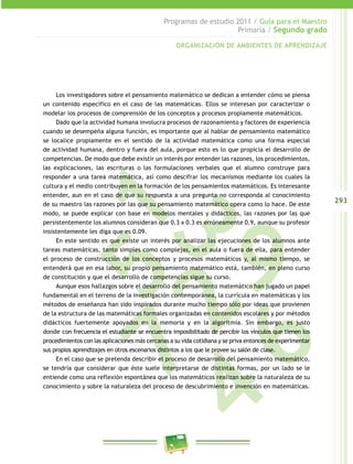 293
Programas de estudio 2011 / Guía para el Maestro
Primaria / Segundo grado
1	57
9
23
6	
4
Los investigadores sobre el pensamiento matemático se dedican a entender cómo se piensa
un contenido específico en el caso de las matemáticas. Ellos se interesan por caracterizar o
modelar los procesos de comprensión de los conceptos y procesos propiamente matemáticos.
Dado que la actividad humana involucra procesos de razonamiento y factores de experiencia
cuando se desempeña alguna función, es importante que al hablar de pensamiento matemático
se localice propiamente en el sentido de la actividad matemática como una forma especial
de actividad humana, dentro y fuera del aula, porque esto es lo que propicia el desarrollo de
competencias. De modo que debe existir un interés por entender las razones, los procedimientos,
las explicaciones, las escrituras o las formulaciones verbales que el alumno construye para
responder a una tarea matemática, así como descifrar los mecanismos mediante los cuales la
cultura y el medio contribuyen en la formación de los pensamientos matemáticos. Es interesante
entender, aun en el caso de que su respuesta a una pregunta no corresponda al conocimiento
de su maestro las razones por las que su pensamiento matemático opera como lo hace. De este
modo, se puede explicar con base en modelos mentales y didácticos, las razones por las que
persistentemente los alumnos consideran que 0.3 x 0.3 es erróneamente 0.9, aunque su profesor
insistentemente les diga que es 0.09.
En este sentido es que existe un interés por analizar las ejecuciones de los alumnos ante
tareas matemáticas, tanto simples como complejas, en el aula o fuera de ella, para entender
el proceso de construcción de los conceptos y procesos matemáticos y, al mismo tiempo, se
entenderá que en esa labor, su propio pensamiento matemático está, también, en pleno curso
de constitución y que el desarrollo de competencias sigue su curso.
Aunque esos hallazgos sobre el desarrollo del pensamiento matemático han jugado un papel
fundamental en el terreno de la investigación contemporánea, la currícula en matemáticas y los
métodos de enseñanza han sido inspirados durante mucho tiempo sólo por ideas que provienen
de la estructura de las matemáticas formales organizadas en contenidos escolares y por métodos
didácticos fuertemente apoyados en la memoria y en la algoritmia. Sin embargo, es justo
donde con frecuencia el estudiante se encuentra imposibilitado de percibir los vínculos que tienen los
procedimientos con las aplicaciones más cercanas a su vida cotidiana y se priva entonces de experimentar
sus propios aprendizajes en otros escenarios distintos a los que le provee su salón de clase.
En el caso que se pretenda describir el proceso de desarrollo del pensamiento matemático,
se tendría que considerar que éste suele interpretarse de distintas formas, por un lado se le
entiende como una reflexión espontánea que los matemáticos realizan sobre la naturaleza de su
conocimiento y sobre la naturaleza del proceso de descubrimiento e invención en matemáticas.
ORGANIZACIÓN DE AMBIENTES DE APRENDIZAJE
 