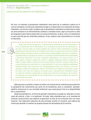 294
Programas de estudio 2011 / Guía para el Maestro
Primaria / Segundo grado
Por otra, se entiende al pensamiento matemático como parte de un ambiente creativo en el
cual los conceptos y las técnicas matemáticas surgen y se desarrollan en la resolución de tareas;
finalmente, una tercera visión considera que el pensamiento matemático se desarrolla en todos
los seres humanos en el enfrentamiento cotidiano a múltiples tareas. Aquí se encuentra la idea
de competencia que interesa desarrollar con estas orientaciones, es decir, mirar a la matemática
un poco más allá que los contenidos temáticos. O sea, explorar este conocimiento en el uso de
la vida diaria.
Desde esta última perspectiva, el pensamiento matemático no está enraizado ni
en los fundamentos de la matemática ni en la práctica exclusiva de los matemáticos,
sino que trata de todas las formas posibles de construir ideas matemáticas incluidas
aquellas que provienen de la vida cotidiana. Por tanto, se asume que la construcción del
conocimiento matemático tiene muchos niveles y profundidades, por citar un ejemplo,
se puede elegir el concepto de volumen, el cual está formado de diferentes propiedades
y diferentes relaciones con otros conceptos matemáticos; los niños de entre 6 y 7
años suelen comparar recipientes, quitar y agregar líquido de dichos recipientes y
medir de algún modo el efecto de sus acciones sobre el volumen, aunque la idea de él
no esté plenamente construida en su pensamiento. En tanto que algunas propiedades
tridimensionales del volumen de los paralelepípedos rectos o los prismas, como por
ejemplo el cálculo de longitudes, áreas y volúmenes son tratadas en la escuela cuando
los niños y las niñas son mayores, de manera que, el pensamiento matemático sobre
la noción de volumen se desarrolla a lo largo de la vida de los individuos. Por lo tanto,
la enseñanza y el aprendizaje de las matemáticas en la escuela debería de tomar en
cuenta dicha evolución.
Dado que para un profesor, enseñar se refiere a la creación de las condiciones que producirán
la apropiación del conocimiento por parte de los estudiantes; para un estudiante, aprender,
significa involucrarse en una actividad intelectual cuya consecuencia final es la disponibilidad
de un conocimiento.
Desde esta perspectiva, la forma de aprender matemáticas no puede ser reducida a la mera
copia del exterior, o bien, a su duplicado. Sin duda, debe entenderse que, es el resultado de
sucesivas construcciones cuyo objetivo es garantizar el éxito de una actuación ante una cierta
situación. Una implicación educativa de este principio consiste en reconocer que todavía hay
mucho que aprender al analizar los propios procesos de aprendizaje de los alumnos.
ORGANIZACIÓN DE AMBIENTES DE APRENDIZAJE
 