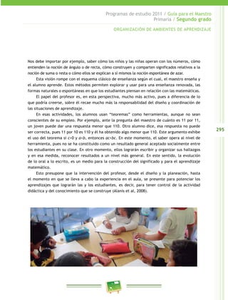 295
Programas de estudio 2011 / Guía para el Maestro
Primaria / Segundo grado
Nos debe importar por ejemplo, saber cómo los niños y las niñas operan con los números, cómo
entienden la noción de ángulo o de recta, cómo construyen y comparten significados relativos a la
noción de suma o resta o cómo ellos se explican a sí mismos la noción espontánea de azar.
Esta visión rompe con el esquema clásico de enseñanza según el cual, el maestro enseña y
el alumno aprende. Estos métodos permiten explorar y usar para una enseñanza renovada, las
formas naturales o espontáneas en que los estudiantes piensan en relación con las matemáticas.
El papel del profesor es, en esta perspectiva, mucho más activo, pues a diferencia de lo
que podría creerse, sobre él recae mucho más la responsabilidad del diseño y coordinación de
las situaciones de aprendizaje.
En esas actividades, los alumnos usan “teoremas” como herramientas, aunque no sean
conscientes de su empleo. Por ejemplo, ante la pregunta del maestro de cuánto es 11 por 11,
un joven puede dar una respuesta menor que 110. Otro alumno dice, esa respuesta no puede
ser correcta, pues 11 por 10 es 110 y él ha obtenido algo menor que 110. Este argumento exhibe
el uso del teorema si c>0 y a<b, entonces ac<bc. En este momento, el saber opera al nivel de
herramienta, pues no se ha constituido como un resultado general aceptado socialmente entre
los estudiantes en su clase. En otro momento, ellos lograrán escribir y organizar sus hallazgos
y en esa medida, reconocer resultados a un nivel más general. En este sentido, la evolución
de lo oral a lo escrito, es un medio para la construcción del significado y para el aprendizaje
matemático.
Esto presupone que la intervención del profesor, desde el diseño y la planeación, hasta
el momento en que se lleva a cabo la experiencia en el aula, se presente para potenciar los
aprendizajes que lograrán las y los estudiantes, es decir, para tener control de la actividad
didáctica y del conocimiento que se construye (Alanís et al, 2008).
ORGANIZACIÓN DE AMBIENTES DE APRENDIZAJE
 