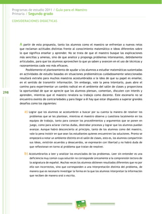 298
Programas de estudio 2011 / Guía para el Maestro
Primaria / Segundo grado
A partir de esta propuesta, tanto los alumnos como el maestro se enfrentan a nuevos retos
que reclaman actitudes distintas frente al conocimiento matemático e ideas diferentes sobre
lo que significa enseñar y aprender. No se trata de que el maestro busque las explicaciones
más sencillas y amenas, sino de que analice y proponga problemas interesantes, debidamente
articulados, para que los alumnos aprovechen lo que ya saben y avancen en el uso de técnicas y
razonamientos cada vez más eficaces.
Posiblemente el planteamiento de ayudar a los alumnos a estudiar matemáticas sustentadas
en actividades de estudio basadas en situaciones problemáticas cuidadosamente seleccionadas
resultará extraño para muchos maestros acostumbrados a la idea de que su papel es enseñar,
en el sentido de transmitir información. Sin embargo, vale la pena intentarlo, pues abre el
camino para experimentar un cambio radical en el ambiente del salón de clases y proporciona
la oportunidad de que se aprecie que los alumnos piensan, comentan, discuten con interés y
aprenden, mientras que el maestro revalora su trabajo como docente. Este escenario no se
encuentra exento de contrariedades y para llegar a él hay que estar dispuesto a superar grandes
desafíos como los siguientes:
a) Lograr que los alumnos se acostumbren a buscar por su cuenta la manera de resolver los
problemas que se les plantean, mientras el maestro observa y cuestiona localmente en los
equipos de trabajo, tanto para conocer los procedimientos y argumentos que se ponen en
juego, como para aclarar ciertas dudas, destrabar procesos y lograr que los alumnos puedan
avanzar. Aunque habrá desconcierto al principio, tanto de los alumnos como del maestro,
vale la pena insistir en que sean los estudiantes quienes encuentren las soluciones. Pronto se
empezará a notar un ambiente distinto en el salón de clases, esto es, los alumnos compartirán
sus ideas, existirán acuerdos y desacuerdos, se expresarán con libertad y no habrá duda de
que reflexionan en torno al problema que tratan de resolver.
b) Acostumbrarlos a leer y analizar los enunciados de los problemas. Leer sin entender es una
deficiencia muy común cuya solución no corresponde únicamente a la comprensión lectora de
la asignatura de español. Muchas veces los alumnos obtienen resultados diferentes que no por
ello son incorrectos, sino que corresponden a una interpretación distinta del problema, de
manera que es necesario investigar la forma en la que los alumnos interpretan la información
que reciben de manera oral o escrita.
CONSIDERACIONES DIDÁCTICAS
 