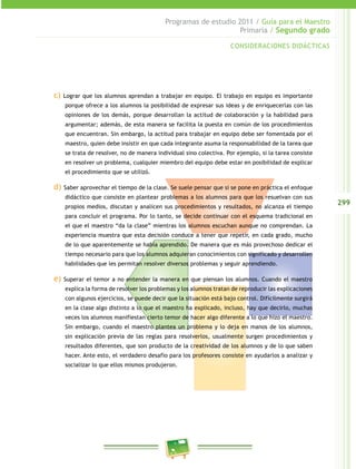 299
Programas de estudio 2011 / Guía para el Maestro
Primaria / Segundo grado
c) Lograr que los alumnos aprendan a trabajar en equipo. El trabajo en equipo es importante
porque ofrece a los alumnos la posibilidad de expresar sus ideas y de enriquecerlas con las
opiniones de los demás, porque desarrollan la actitud de colaboración y la habilidad para
argumentar; además, de esta manera se facilita la puesta en común de los procedimientos
que encuentran. Sin embargo, la actitud para trabajar en equipo debe ser fomentada por el
maestro, quien debe insistir en que cada integrante asuma la responsabilidad de la tarea que
se trata de resolver, no de manera individual sino colectiva. Por ejemplo, si la tarea consiste
en resolver un problema, cualquier miembro del equipo debe estar en posibilidad de explicar
el procedimiento que se utilizó.
d) Saber aprovechar el tiempo de la clase. Se suele pensar que si se pone en práctica el enfoque
didáctico que consiste en plantear problemas a los alumnos para que los resuelvan con sus
propios medios, discutan y analicen sus procedimientos y resultados, no alcanza el tiempo
para concluir el programa. Por lo tanto, se decide continuar con el esquema tradicional en
el que el maestro “da la clase” mientras los alumnos escuchan aunque no comprendan. La
experiencia muestra que esta decisión conduce a tener que repetir, en cada grado, mucho
de lo que aparentemente se había aprendido. De manera que es más provechoso dedicar el
tiempo necesario para que los alumnos adquieran conocimientos con significado y desarrollen
habilidades que les permitan resolver diversos problemas y seguir aprendiendo.
e) Superar el temor a no entender la manera en que piensan los alumnos. Cuando el maestro
explica la forma de resolver los problemas y los alumnos tratan de reproducir las explicaciones
con algunos ejercicios, se puede decir que la situación está bajo control. Difícilmente surgirá
en la clase algo distinto a lo que el maestro ha explicado, incluso, hay que decirlo, muchas
veces los alumnos manifiestan cierto temor de hacer algo diferente a lo que hizo el maestro.
Sin embargo, cuando el maestro plantea un problema y lo deja en manos de los alumnos,
sin explicación previa de las reglas para resolverlos, usualmente surgen procedimientos y
resultados diferentes, que son producto de la creatividad de los alumnos y de lo que saben
hacer. Ante esto, el verdadero desafío para los profesores consiste en ayudarlos a analizar y
socializar lo que ellos mismos produjeron.
CONSIDERACIONES DIDÁCTICAS
 