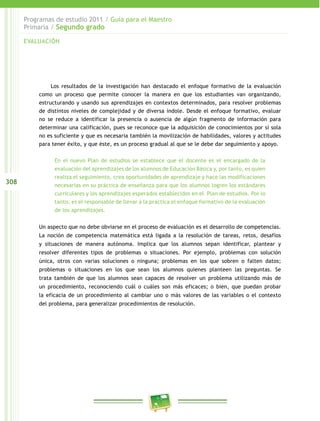 308
Programas de estudio 2011 / Guía para el Maestro
Primaria / Segundo grado
Los resultados de la investigación han destacado el enfoque formativo de la evaluación
como un proceso que permite conocer la manera en que los estudiantes van organizando,
estructurando y usando sus aprendizajes en contextos determinados, para resolver problemas
de distintos niveles de complejidad y de diversa índole. Desde el enfoque formativo, evaluar
no se reduce a identificar la presencia o ausencia de algún fragmento de información para
determinar una calificación, pues se reconoce que la adquisición de conocimientos por sí sola
no es suficiente y que es necesaria también la movilización de habilidades, valores y actitudes
para tener éxito, y que éste, es un proceso gradual al que se le debe dar seguimiento y apoyo.
En el nuevo Plan de estudios se establece que el docente es el encargado de la
evaluación del aprendizajes de los alumnos de Educación Básica y, por tanto, es quien
realiza el seguimiento, crea oportunidades de aprendizaje y hace las modificaciones
necesarias en su práctica de enseñanza para que los alumnos logren los estándares
curriculares y los aprendizajes esperados establecidos en el Plan de estudios. Por lo
tanto, es el responsable de llevar a la práctica el enfoque formativo de la evaluación
de los aprendizajes.
Un aspecto que no debe obviarse en el proceso de evaluación es el desarrollo de competencias.
La noción de competencia matemática está ligada a la resolución de tareas, retos, desafíos
y situaciones de manera autónoma. Implica que los alumnos sepan identificar, plantear y
resolver diferentes tipos de problemas o situaciones. Por ejemplo, problemas con solución
única, otros con varias soluciones o ninguna; problemas en los que sobren o falten datos;
problemas o situaciones en los que sean los alumnos quienes planteen las preguntas. Se
trata también de que los alumnos sean capaces de resolver un problema utilizando más de
un procedimiento, reconociendo cuál o cuáles son más eficaces; o bien, que puedan probar
la eficacia de un procedimiento al cambiar uno o más valores de las variables o el contexto
del problema, para generalizar procedimientos de resolución.
EVALUACIÓN
 