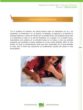 309
Programas de estudio 2011 / Guía para el Maestro
Primaria / Segundo grado
Con el propósito de fomentar una actitud positiva hacia las matemáticas en las y los
estudiantes, se recomienda a la y al docente, la búsqueda, la exposición y la discusión de
anécdotas históricas y noticias de interés para la sociedad actual. Esta propuesta busca darle
a la matemática un lugar en la vida del estudiante, en su pasado y en un posible futuro,
mostrándolas como producto de la actividad humana en el tiempo y como una actividad
profesional que acompaña al mundo cambiante en el que vivimos (Buendía, 2010). En este
sentido, las notas no necesariamente tienen que estar relacionadas con el tema abordado
en clase, pero sí tienen que relacionarse con problemáticas sociales que afecten la vida
del estudiante.
Actitud hacia las matemáticas
 