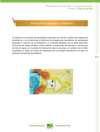 313
Programas de estudio 2011 / Guía para el Maestro
Primaria / Segundo grado
El diseño de una situación de aprendizaje comprende una revisión y análisis del programa de
matemáticas, a fin de determinar y diferenciar las competencias matemáticas, los aprendizajes
esperados, la relación con los estándares y el contenido disciplinar que se desea desarrollen
los alumnos por bloque temático. Implica además, la preparación de materiales y recursos que
servirán de apoyo en el proceso de interacción entre los alumnos y el profesor con el saber
matemático en juego, las formas de organización de la actividad matemática en el aula y la
evaluación del proceso de enseñanza.
Orientaciones pedagógicas y didácticas
 