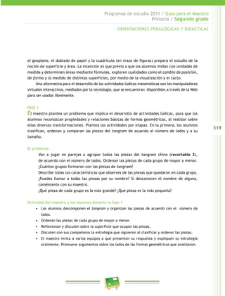 319
Programas de estudio 2011 / Guía para el Maestro
Primaria / Segundo grado
el geoplano, el doblado de papel y la cuadrícula (en trazo de figuras) prepara el estudio de la
noción de superficie y área. La intención es que previo a que los alumnos midan con unidades de
medida y determinen áreas mediante fórmulas, exploren cualidades como el cambio de posición,
de forma y la medida de distintas superficies, por medio de la visualización y el tacto.
Una alternativa para el desarrollo de las actividades lúdicas matemáticas son los manipuladores
virtuales interactivos, mediados por la tecnología, que se encuentran disponibles a través de la Web
para ser usados libremente.
FASE 1
El maestro plantea un problema que implica el desarrollo de actividades lúdicas, para que los
alumnos reconozcan propiedades y relaciones básicas de formas geométricas, al realizar sobre
ellas diversas transformaciones. Plantea las actividades por etapas. En la primera, los alumnos
clasifican, ordenan y comparan las piezas del tangram de acuerdo al número de lados y a su
tamaño.
El problema
Van a jugar en parejas a agrupar todas las piezas del tangram chino (recortable 2),
de acuerdo con el número de lados. Ordenan las piezas de cada grupo de mayor a menor.
¿Cuántos grupos formaron con las piezas de tangram?
Describe todas las características que observes de las piezas que quedaron en cada grupo.
¿Puedes llamar a todas las piezas por su nombre? Si desconocen el nombre de alguna,
coméntenlo con su maestro.
¿Qué pieza de cada grupo es la más grande? ¿Qué pieza es la más pequeña?
Actividad del maestro y los alumnos durante la fase 1
•	 Los alumnos descomponen el tangram y organizan las piezas de acuerdo con el número de
lados.
•	 Ordenan las piezas de cada grupo de mayor a menor.
•	 Reflexionan y discuten sobre la superficie que ocupan las piezas.
•	 Discuten con sus compañeros la estrategia que siguieron al clasificar y ordenar las piezas.
•	 El maestro invita a varios equipos a que presenten su respuesta y expliquen su estrategia
oralmente. Promueve argumentos sobre los lados de las formas geométricas que analizaron.
ORIENTACIONES PEDAGÓGICAS Y DIDÁCTICAS
 