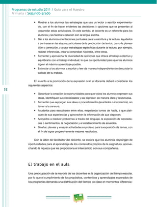 32
Programas de estudio 2011 / Guía para el Maestro
Primaria / Segundo grado
•	 Mostrar a los alumnos las estrategias que usa un lector o escritor experimenta­
do, con el fin de hacer evidentes las decisiones y opciones que se presentan al
desarrollar estas actividades. En este sentido, el docente es un referente para los
alumnos y les facilita la relación con la lengua escrita.
•	 Dar a los alumnos orientaciones puntuales para la escritura y la lectura. Ayudarlos
a centrarse en las etapas particulares de la producción de textos, como la planea­
ción y corrección, y a usar estrategias específicas durante la lectura; por ejemplo,
realizar inferencias, crear o comprobar hipótesis, entre otras.
•	 Fomentar y aprovechar la diversidad de opiniones que ofrece el trabajo colectivo y
equilibrarlo con el trabajo individual; lo que da oportunidad para que los alumnos
logren el máximo aprendizaje posible.
•	 Estimular a los alumnos a escribir y leer de manera independiente sin descuidar la
calidad de su trabajo.
En cuanto a la promoción de la expresión oral, el docente deberá considerar los
siguientes aspectos:
•	 Garantizar la creación de oportunidades para que todos los alumnos expresen sus
ideas, identifiquen sus necesidades y las expresen de manera clara y respetuosa.
•	 Fomentar que expongan sus ideas o procedimientos (acertados o incorrectos), sin
temor a la censura.
•	 Ayudarlos para escucharse entre ellos, respetando turnos de habla, a que plati­
quen de sus experiencias y aprovechen la información de que disponen.
•	 Apoyarlos a resolver problemas a través del lenguaje, la exposición de necesida­
des o sentimientos, la negociación y el establecimiento de acuerdos.
•	 Diseñar, planear y ensayar actividades ex profeso para la exposición de temas, con
el fin de lograr progresivamente mejores resultados.
Con la labor de facilitador del docente, se espera que los alumnos dispongan de
oportunidades para el aprendizaje de los contenidos propios de la asignatura, aprove­
chando la riqueza que les proporciona el intercambio con sus compañeros.
El trabajo en el aula
Una preocupación de la mayoría de los docentes es la organización del tiempo escolar,
por lo que el cumplimiento de los propósitos, contenidos y aprendizajes esperados de
los programas demanda una distribución del tiempo de clase en momentos diferencia­
 
