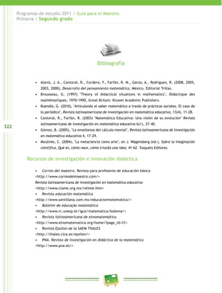 322
Programas de estudio 2011 / Guía para el Maestro
Primaria / Segundo grado
•	 Alanís, J. A., Cantoral, R., Cordero, F., Farfán, R. M., Garza, A., Rodríguez, R. (2008, 2005,
2003, 2000), Desarrollo del pensamiento matemático, México, Editorial Trillas.
•	 Brousseau, G. (1997) "Theory of didactical situations in mathematics", Didactique des
mathématiques, 1970-1990, Great Britain: Kluwer Academic Publishers.
•	 Buendía, G. (2010), "Articulando el saber matemático a través de prácticas sociales. El caso de
lo periódico", Revista latinoamericana de investigación en matemática educativa, 13(4), 11–28.
•	 Cantoral, R., Farfán, R. (2003) "Matemática Educativa: Una visión de su evolución" Revista
latinoamericana de investigación en matemática educativa 6(1), 27–40.
•	 Gómez, B. (2005), "La enseñanza del cálculo mental", Revista latinoamericana de investigación
en matemática educativa 4, 17-29.
•	 Moulines, C. (2004), "La metaciencia como arte", en J. Wagensberg (ed.), Sobre la imaginación
científica, Qué es, cómo nace, cómo triunfa una idea; 41-62. Tusquets Editores.
Recursos de investigación e innovación didáctica
•	 Correo del maestro. Revista para profesores de educación básica
<http://www.correodelmaestro.com/>
Revista latinoamericana de investigación en matemática educativa
<http://www.clame.org.mx/relime.htm>
•	 Revista educación matemática
<http://www.santillana.com.mx/educacionmatematica/>
•	 Boletim de educação matemática
<http://www.rc.unesp.br/igce/matematica/bolema/>
•	 Revista latinoamericana de etnomatemática
<http://www.etnomatematica.org/home/?page_id=31>
•	 Revista Epsilon de la SAEM THALES
<http://thales.cica.es/epsilon/>
•	 PNA. Revista de investigación en didáctica de la matemática
<http://www.pna.es/>
Bibliografía
 