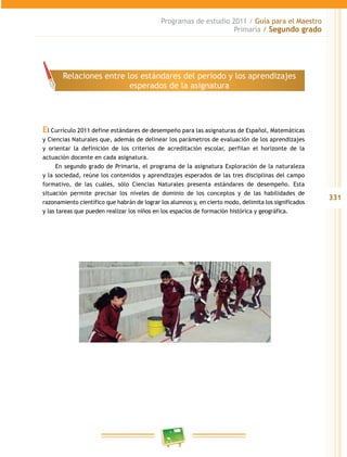 331
Programas de estudio 2011 / Guía para el Maestro
Primaria / Segundo grado
El Currículo 2011 define estándares de desempeño para las asignaturas de Español, Matemáticas
y Ciencias Naturales que, además de delinear los parámetros de evaluación de los aprendizajes
y orientar la definición de los criterios de acreditación escolar, perfilan el horizonte de la
actuación docente en cada asignatura.
En segundo grado de Primaria, el programa de la asignatura Exploración de la naturaleza
y la sociedad, reúne los contenidos y aprendizajes esperados de las tres disciplinas del campo
formativo, de las cuáles, sólo Ciencias Naturales presenta estándares de desempeño. Esta
situación permite precisar los niveles de dominio de los conceptos y de las habilidades de
razonamiento científico que habrán de lograr los alumnos y, en cierto modo, delimita los significados
y las tareas que pueden realizar los niños en los espacios de formación histórica y geográfica.
Relaciones entre los estándares del periodo y los aprendizajes
esperados de la asignatura
 