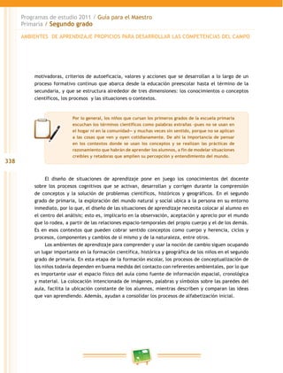 338
Programas de estudio 2011 / Guía para el Maestro
Primaria / Segundo grado
motivadoras, criterios de autoeficacia, valores y acciones que se desarrollan a lo largo de un
proceso formativo continuo que abarca desde la educación preescolar hasta el término de la
secundaria, y que se estructura alrededor de tres dimensiones: los conocimientos o conceptos
científicos, los procesos y las situaciones o contextos.
El diseño de situaciones de aprendizaje pone en juego los conocimientos del docente
sobre los procesos cognitivos que se activan, desarrollan y corrigen durante la comprensión
de conceptos y la solución de problemas científicos, históricos y geográficos. En el segundo
grado de primaria, la exploración del mundo natural y social ubica a la persona en su entorno
inmediato, por lo que, el diseño de las situaciones de aprendizaje necesita colocar al alumno en
el centro del análisis; esto es, implicarlo en la observación, aceptación y aprecio por el mundo
que lo rodea, a partir de las relaciones espacio-temporales del propio cuerpo y el de los demás.
Es en esos contextos que pueden cobrar sentido conceptos como cuerpo y herencia, ciclos y
procesos, componentes y cambios de sí mismo y de la naturaleza, entre otros.
Los ambientes de aprendizaje para comprender y usar la noción de cambio siguen ocupando
un lugar importante en la formación científica, histórica y geográfica de los niños en el segundo
grado de primaria. En esta etapa de la formación escolar, los procesos de conceptualización de
los niños todavía dependen en buena medida del contacto con referentes ambientales, por lo que
es importante usar el espacio físico del aula como fuente de información espacial, cronológica
y material. La colocación intencionada de imágenes, palabras y símbolos sobre las paredes del
aula, facilita la ubicación constante de los alumnos, mientras describen y comparan las ideas
que van aprendiendo. Además, ayudan a consolidar los procesos de alfabetización inicial.
AMBIENTES DE APRENDIZAJE PROPICIOS PARA DESARROLLAR LAS COMPETENCIAS DEL CAMPO
Por lo general, los niños que cursan los primeros grados de la escuela primaria
escuchan los términos científicos como palabras extrañas –pues no se usan en
el hogar ni en la comunidad— y muchas veces sin sentido, porque no se aplican
a las cosas que ven y oyen cotidianamente. De ahí la importancia de pensar
en los contextos donde se usan los conceptos y se realizan las prácticas de
razonamiento que habrán de aprender los alumnos, a fin de modelar situaciones
creíbles y retadoras que amplíen su percepción y entendimiento del mundo.
 