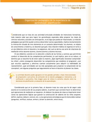 341
Programas de estudio 2011 / Guía para el Maestro
Primaria / Segundo grado
Considerando que se trata de una actividad articulada alrededor de intenciones formativas,
todo maestro sabe que para lograr los aprendizajes esperados debe preparar las clases de
ciencias naturales y sociales con anticipación, no es algo que pueda ser improvisado. La relación
pedagógica que permite ayudar a otros a desarrollar nuevas capacidades, implica necesariamente
la interacción situada de tres elementos en un contexto determinado: los alumnos, un objeto
de conocimiento o materia y un docente que guíe. Esta relación triádica se organiza en torno a
un eje didáctico entre el docente y la asignatura, del cual se deriva una serie de relaciones de
mediación entre docente-alumno, alumno-alumno y alumno-recursos.
El eje didáctico consiste en la selección o diseño de las formas y caminos que permitirán
conducir el desarrollo de las competencias pertinentes; lo cual implica, pero no se reduce, al
dominio que un docente ha de tener sobre la materia. ¿Qué significados necesitan comprender
los niños?, ¿cómo conseguirán desarrollar las competencias que establece el programa?, ¿con
qué recursos cognitivos y afectivos cuentan actualmente para adquirir la habilidades de
razonamiento?, ¿qué actividades son las más apropiadas para propiciar la comprensión de los
conceptos?, son algunas preguntas que seguramente se hace el docente al planear las clases.
Considerando que en la primera fase, el docente traza las rutas que ha de seguir cada
alumno en la construcción de sus propios saberes, lo primero que conviene hacer es determinar
qué operaciones de mediación se requieren. Al elaborar los planes de clase es importante tener
claras las operaciones lógicas que guiarán la construcción de saberes de los niños (exponer,
definir, explicar, deducir, concluir, etc.) y las operaciones estratégicas que él mismo debe realizar
(preguntar, verificar, evaluar, animar y atraer la atención, entre otras).
Organización pedagógica de la experiencia de
aprendizaje: planificación
La actividad docente puede agruparse en tres grandes períodos o fases interconectadas:
de preparación o pre-activa; de activación de la relación pedagógica o interactiva; y de
verificación o post-activa. Esta imagen pone de relieve la estrecha relación entre las
decisiones de planificación y evaluación de los aprendizajes.
 