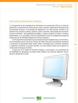 347
Programas de estudio 2011 / Guía para el Maestro
Primaria / Segundo grado
Desarrollo de Habilidades Digitales
La incorporación de las tecnologías de la información y la comunicación (TIC) en el campo de
exploración y comprensión del mundo natural y social, supone el empleo de herramientas como
el procesador de textos, el presentador de diapositivas y las redes sociales, permiten a las
personas crear, compartir, publicar, colaborar y poner a discusión, textos propios que incorporan
recursos multimedia. Esta posibilidad tecnológica, cuando el profesor la conoce e incorpora
habitualmente a sus actividades, promueve paralelamente tanto las competencias propias de
campo como las de habilidades digitales en alumnos y docentes.
Las TIC le permiten aprovechar los recursos expresivos de las imágenes fijas y en movimiento,
de los simuladores para el caso de las ciencias, del video y del audio, para presentar escenarios
y situaciones de aprendizaje donde puede realizar actividades que le permitan interpretar
y representar fenómenos y procesos naturales, así como analizar textos que fortalezcan la
construcción del lenguaje científico.
Al igual que en el campo de formación Lenguaje y comunicación, en la planeación de
las habilidades de aprendizaje, el profesor debe considerar los momentos didácticos: Previo,
durante y después de la sesión.
 