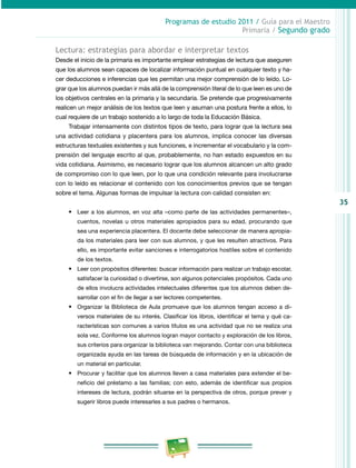 35
Programas de estudio 2011 / Guía para el Maestro
Primaria / Segundo grado
Lectura: estrategias para abordar e interpretar textos
Desde el inicio de la primaria es importante emplear estrategias de lectura que aseguren
que los alumnos sean capaces de localizar información puntual en cualquier texto y ha­
cer deducciones e inferencias que les permitan una mejor comprensión de lo leído. Lo­
grar que los alumnos puedan ir más allá de la comprensión literal de lo que leen es uno de
los objetivos centrales en la primaria y la secundaria. Se pretende que progresivamente
realicen un mejor análisis de los textos que leen y asuman una postura frente a ellos, lo
cual requiere de un trabajo sostenido a lo largo de toda la Educación Básica.
Trabajar intensamente con distintos tipos de texto, para lograr que la lectura sea
una actividad cotidiana y placentera para los alumnos, implica conocer las diversas
estructuras textuales existentes y sus funciones, e incrementar el vocabulario y la com­
prensión del lenguaje escrito al que, probablemente, no han estado expuestos en su
vida cotidiana. Asimismo, es necesario lograr que los alumnos alcancen un alto grado
de compromiso con lo que leen, por lo que una condición relevante para involucrarse
con lo leído es relacionar el contenido con los conocimientos previos que se tengan
sobre el tema. Algunas formas de impulsar la lectura con calidad consisten en:
•	 Leer a los alumnos, en voz alta –como parte de las actividades permanentes–,
cuentos, novelas u otros materiales apropiados para su edad, procurando que
sea una experiencia placentera. El docente debe seleccionar de manera apropia­
da los materiales para leer con sus alumnos, y que les resulten atractivos. Para
ello, es importante evitar sanciones e interrogatorios hostiles sobre el contenido
de los textos.
•	 Leer con propósitos diferentes: buscar información para realizar un trabajo escolar,
satisfacer la curiosidad o divertirse, son algunos potenciales propósitos. Cada uno
de ellos involucra actividades intelectuales diferentes que los alumnos deben de­
sarrollar con el fin de llegar a ser lectores competentes.
•	 Organizar la Biblioteca de Aula promueve que los alumnos tengan acceso a di­
versos materiales de su interés. Clasificar los libros, identificar el tema y qué ca­
racterísticas son comunes a varios títulos es una actividad que no se realiza una
sola vez. Conforme los alumnos logran mayor contacto y exploración de los libros,
sus criterios para organizar la biblioteca van mejorando. Contar con una biblioteca
organizada ayuda en las tareas de búsqueda de información y en la ubicación de
un material en particular.
•	 Procurar y facilitar que los alumnos lleven a casa materiales para extender el be­
neficio del préstamo a las familias; con esto, además de identificar sus propios
intereses de lectura, podrán situarse en la perspectiva de otros, porque prever y
sugerir libros puede interesarles a sus padres o hermanos.
 