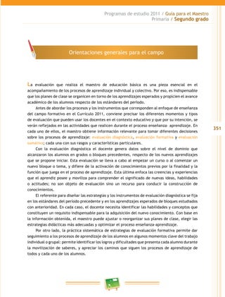 351
Programas de estudio 2011 / Guía para el Maestro
Primaria / Segundo grado
La evaluación que realiza el maestro de educación básica es una pieza esencial en el
acompañamiento de los procesos de aprendizaje individual y colectivo. Por eso, es indispensable
que los planes de clase se organicen en torno de los aprendizajes esperados y propicien el avance
académico de los alumnos respecto de los estándares del perIodo.
Antes de abordar los procesos y los instrumentos que corresponden al enfoque de enseñanza
del campo formativo en el Currículo 2011, conviene precisar los diferentes momentos y tipos
de evaluación que pueden usar los docentes en el contexto educativo y que por su intención, se
verán reflejados en las actividades que realicen durante el proceso enseñanza– aprendizaje. En
cada uno de ellos, el maestro obtiene información relevante para tomar diferentes decisiones
sobre los procesos de aprendizaje: evaluación diagnóstica, evaluación formativa y evaluación
sumativa; cada una con sus rasgos y características particulares.
Con la evaluación diagnóstica el docente genera datos sobre el nivel de dominio que
alcanzaron los alumnos en grados o bloques precedentes, respecto de los nuevos aprendizajes
que se propone iniciar. Esta evaluación se lleva a cabo al empezar un curso o al comenzar un
nuevo bloque o tema, y difiere de la activación de conocimientos previos por la finalidad y la
función que juega en el proceso de aprendizaje. Esta última enfoca las creencias y experiencias
que el aprendiz posee y moviliza para comprender el significado de nuevas ideas, habilidades
o actitudes; no son objeto de evaluación sino un recurso para conducir la construcción de
conocimientos.
El referente para diseñar las estrategias y los instrumentos de evaluación diagnóstica se fija
en los estándares del período precedente y en los aprendizajes esperados de bloques estudiados
con anterioridad. En cada caso, el docente necesita identificar las habilidades y conceptos que
constituyen un requisito indispensable para la adquisición del nuevo conocimiento. Con base en
la información obtenida, el maestro puede ajustar o reorganizar sus planes de clase, elegir las
estrategias didácticas más adecuadas y optimizar el proceso enseñanza-aprendizaje.
Por otro lado, la práctica sistemática de estrategias de evaluación formativa permite dar
seguimiento a los procesos de aprendizaje de los alumnos en algunos momentos clave del trabajo
individual o grupal: permite identificar los logros y dificultades que presenta cada alumno durante
la movilización de saberes, y apreciar los caminos que siguen los procesos de aprendizaje de
todos y cada uno de los alumnos.
Orientaciones generales para el campo
 