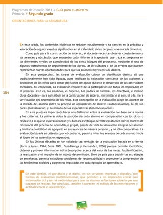 354
Programas de estudio 2011 / Guía para el Maestro
Primaria / Segundo grado
En este grado, los contenidos históricos se reducen notablemente y se centran en la práctica y
valoración de algunos eventos significativos en el calendario cívico del país, uno en cada bimestre.
Como guía para la construcción de saberes, el docente necesita observar constantemente
los avances y obstáculos que encuentra cada niño en la trayectoria que traza el programa en
los diferentes niveles de complejidad de los cinco bloques del programa, mediante el uso de
algunos instrumentos de seguimiento de los logros, las dificultades o de los errores que pueden
representar nuevas oportunidades para que los alumnos movilicen sus saberes.
En esta perspectiva, las tareas de evaluación cobran un significado distinto al que
tradicionalmente han sido ligadas, pues implican la valoración constante de las acciones y
decisiones de los niños para tomar decisiones de ajuste durante el desarrollo de las actividades
escolares. Así concebida, la evaluación requiere de la participación de todos los implicados en
el proceso –esto es, los alumnos, el docente, los padres de familia, los directivos, e incluso
otros docentes— para contribuir en la construcción de saberes, sin limitarse al control o la mera
verificación del desempeño de los niños. Esta concepción de la evaluación acoge los aportes de
la mirada del alumno sobre su proceso de apropiación de saberes (autoevaluación), la de sus
pares (coevaluación) y la mirada de los especialistas (heteroevaluación).
En este punto es importante hacer una distinción entre la evaluación con base en la norma
y los criterios. La primera ubica la posición de cada alumno en comparación con los otros o
respecto a lo que se espera alcanzar, y si bien es cierto que permite establecer ciertos marcos de
referencia del proceso de aprendizaje grupal, pierde de vista la valoración integral del alumno
y limita la posibilidad de apoyarlo en sus avances de manera personal, y no sólo comparativa. La
evaluación basada en criterios, por el contrario, permite mirar los avances de cada alumno hacia
el logro de los aprendizajes esperados.
En las últimas décadas se han señalado las ventajas de la evaluación basada en criterios
(Paris y Ayres, 1994; Seda 2002; Díaz-Barriga y Hernández, 2006) porque permite identificar,
obtener y proveer información útil y descriptiva acerca del valor de las metas, la planificación,
la realización y el impacto de un objeto determinado. Sirve de guía para decidir las estrategias
de enseñanza, permite solucionar problemas de responsabilidad y promueve la comprensión de
los fenómenos sociales y cognitivos implicados en cada episodio de aprendizaje.
ORIENTACIONES PARA LA ASIGNATURA
En este sentido, el portafolio y el diario, en sus versiones impresas y digitales, son
formas de evaluación multidimensional, que permiten a los implicados contar con
información útil y son el medio ideal para que los alumnos reflexionen sobre lo que son
capaces de realizar. Por otro lado, también favorecen el análisis de las motivaciones y
actitudes hacia el aprendizaje.
 