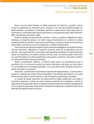 355
Programas de estudio 2011 / Guía para el Maestro
Primaria / Segundo grado
Para el uso de ambos métodos, se deben consensuar los objetivos y acordar la forma
en que se organizarán las evidencias que se incluyan; en el caso del portafolios pueden ser
desde exámenes, cuestionarios, comentarios, opiniones y observaciones, hasta notas sobre los
sentimientos, frustraciones explicaciones valoraciones o preocupaciones (Seda, 2002, Klenoswki,
2005; Díaz Barriga y Hernández, 2006).
El diario se puede usar para describir o analizar un hecho, y puede ser trabajado de manera
individual, en pequeños equipos o con todo el grupo. Generalmente en un diario se realizan
anotaciones sobre las vivencias, sensaciones y sentimientos, y aunque no mantiene una estructura
determinada, conviene que su uso sea organizado y revisado periódicamente.
Estas prácticas de evaluación suponen ciertas condiciones pedagógicas con sentido formativo
más que informativo. Requieren el monitoreo constante, tanto de los aprendices como del
docente, y de la participación en actividades autorreguladoras que generen la oportunidad para
ajustar las actuaciones y/o redefinir procesos. De este modo, los alumnos pueden saber cómo
van, qué dificultades se le están presentando y cómo podrían resolverlas, retroceder o cambiar,
en cada momento del proceso de aprendizaje.
Desde la planificación didáctica, el docente debe anotar los procedimientos que le
permitirán a él y a los alumnos, analizar los avances individuales y del grupo, así como valorar
la funcionalidad de las estrategias planeadas; con lo que podrá tomar decisiones oportunas y
ayudar a aprender a sus alumnos.
Ahora bien, considerando los aprendizajes esperados de algunos bloques, a continuación se
presenta un ejemplo que integra diversas estrategias e instrumentos de evaluación, los cuales
definitivamente están en íntima relación con las actividades de aprendizaje planeadas.
La carpeta de equipo representa una oportunidad de trabajo colaborativo que ayuda al
alumnado a organizar y realizar las tareas mediante proyectos de investigación y facilita el
seguimiento de los grupos de trabajo. El siguiente ejemplo muestra el contenido y la organización
de una carpeta de grupo para los dos primeros bloques del programa de la asignatura de Ciencias
Naturales del segundo grado de primaria.
ORIENTACIONES PARA LA ASIGNATURA
 