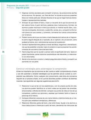 36
Programas de estudio 2011 / Guía para el Maestro
Primaria / Segundo grado
•	 Organizar eventos escolares para compartir la lectura y las producciones escritas
de los alumnos. Por ejemplo, una “feria del libro” en donde los alumnos presenten
libros con interés particular; tertulias literarias en las que se hagan lecturas drama­
tizadas o representaciones teatrales.
•	 Anticipar de qué tratará el texto y hacer un recuento de lo que los alumnos sa­
ben sobre el tema. A partir del título, palabras clave, ilustraciones y formato, los
alumnos pueden reconocer el tema que aborda un material escrito (libro, volu­
men de enciclopedia, diccionario, cuadernillo, revista, etc.), compartir la informa­
ción previa con que cuentan, y comentar y formalizar los nuevos conocimientos
con la lectura.
•	 Predecir acerca de lo que va a tratar un texto después de la lectura de un fragmen­
to (cómo seguirá después de un episodio, de un capítulo o de una sección, cómo
acabará la historia, etc.), solicitando las razones de la predicción.
•	 Construir representaciones gráficas a través del dibujo, diagramas o dramatizacio­
nes que les posibiliten entender mejor el contexto en que se presentan los aconte­
cimientos de una trama o tema del texto leído.
•	 Hacer preguntas que los ayuden a pensar sobre el significado del texto, fijarse en
pistas importantes, pensar sobre las características más relevantes, o a relacionar­
lo con otros textos.
•	 Alentar a los alumnos a construir y realizar preguntas sobre el texto y compartir sus
opiniones con sus pares.
Construir estrategias para autorregular la comprensión
Al leer es importante que los alumnos se den cuenta si están comprendiendo el texto
y con ello aprendan a emplear estrategias que les permitan actuar cuando su com­
prensión sea deficiente. Como cualquier otro conocimiento, esta toma de conciencia
requiere de un proceso amplio, en el cual los docentes pueden contribuir de distintas
maneras. Las siguientes son algunas sugerencias para tal fin.
•	 Relacionar lo que se lee con las experiencias y con los propios puntos de vista.
Los alumnos pueden identificar en un texto cuáles son las partes más divertidas,
emocionantes o difíciles de entender; comparar sus puntos de vista con los de sus
compañeros, justificar sus opiniones y expresar qué hubieran hecho si fueran el
personaje de la historia.
•	 Comparar diferentes versiones de una misma historia o distintos textos de un mis­
mo autor para establecer semejanzas y diferencias.
•	 Relacionar diferentes partes del texto y leer entre líneas. Ayudar a los alumnos a
hacer deducciones e inferencias a partir del texto, atendiendo las intenciones del
 