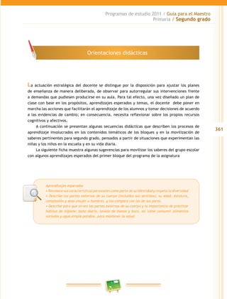 361
Programas de estudio 2011 / Guía para el Maestro
Primaria / Segundo grado
La actuación estratégica del docente se distingue por la disposición para ajustar los planes
de enseñanza de manera deliberada, de observar para autorregular sus intervenciones frente
a demandas que pudiesen producirse en su aula. Para tal efecto, una vez diseñado un plan de
clase con base en los propósitos, aprendizajes esperados y temas, el docente debe poner en
marcha las acciones que facilitarán el aprendizaje de los alumnos y tomar decisiones de acuerdo
a las evidencias de cambio; en consecuencia, necesita reflexionar sobre los propios recursos
cognitivos y afectivos.
A continuación se presentan algunas secuencias didácticas que describen los procesos de
aprendizaje involucrados en los contenidos temáticos de los bloques y en la movilización de
saberes pertinentes para segundo grado, pensados a partir de situaciones que experimentan las
niñas y los niños en la escuela y en su vida diaria.
La siguiente ficha muestra algunas sugerencias para movilizar los saberes del grupo escolar
con algunos aprendizajes esperados del primer bloque del programa de la asignatura
Aprendizajes esperados
• Reconoce sus características personales como parte de su identidad y respeta la diversidad
• Describe las partes externas de su cuerpo (incluidos sus sentidos), su edad, estatura,
complexión y sexo (mujer u hombre), y los compara con los de sus pares.
• Describe para que sirven las partes externas de su cuerpo y la importancia de practicar
hábitos de higiene: baño diario, lavado de manos y boca, así como consumir alimentos
variados y agua simple potable, para mantener la salud.
Orientaciones didácticas
 
