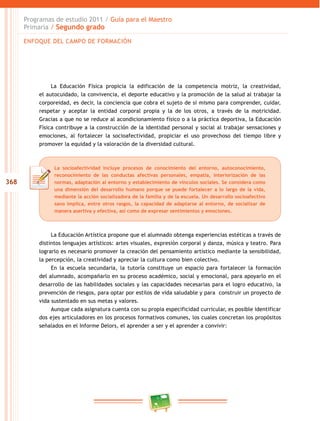 368
Programas de estudio 2011 / Guía para el Maestro
Primaria / Segundo grado
La Educación Física propicia la edificación de la competencia motriz, la creatividad,
el autocuidado, la convivencia, el deporte educativo y la promoción de la salud al trabajar la
corporeidad, es decir, la conciencia que cobra el sujeto de sí mismo para comprender, cuidar,
respetar y aceptar la entidad corporal propia y la de los otros, a través de la motricidad.
Gracias a que no se reduce al acondicionamiento físico o a la práctica deportiva, la Educación
Física contribuye a la construcción de la identidad personal y social al trabajar sensaciones y
emociones, al fortalecer la socioafectividad, propiciar el uso provechoso del tiempo libre y
promover la equidad y la valoración de la diversidad cultural.
La Educación Artística propone que el alumnado obtenga experiencias estéticas a través de
distintos lenguajes artísticos: artes visuales, expresión corporal y danza, música y teatro. Para
lograrlo es necesario promover la creación del pensamiento artístico mediante la sensibilidad,
la percepción, la creatividad y apreciar la cultura como bien colectivo.
En la escuela secundaria, la tutoría constituye un espacio para fortalecer la formación
del alumnado, acompañarlo en su proceso académico, social y emocional, para apoyarlo en el
desarrollo de las habilidades sociales y las capacidades necesarias para el logro educativo, la
prevención de riesgos, para optar por estilos de vida saludable y para construir un proyecto de
vida sustentado en sus metas y valores.
Aunque cada asignatura cuenta con su propia especificidad curricular, es posible identificar
dos ejes articuladores en los procesos formativos comunes, los cuales concretan los propósitos
señalados en el Informe Delors, el aprender a ser y el aprender a convivir:
La socioafectividad incluye procesos de conocimiento del entorno, autoconocimiento,
reconocimiento de las conductas afectivas personales, empatía, interiorización de las
normas, adaptación al entorno y establecimiento de vínculos sociales. Se considera como
una dimensión del desarrollo humano porque se puede fortalecer a lo largo de la vida,
mediante la acción socializadora de la familia y de la escuela. Un desarrollo socioafectivo
sano implica, entre otros rasgos, la capacidad de adaptarse al entorno, de socializar de
manera asertiva y efectiva, así como de expresar sentimientos y emociones.
ENFOQUE DEL CAMPO DE FORMACIÓN
 