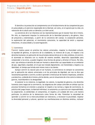 370
Programas de estudio 2011 / Guía para el Maestro
Primaria / Segundo grado
El derecho a la protección se complementa con el fortalecimiento de las competencias para
el autocuidado y el ejercicio responsable de la libertad, así como, en el aprecio por la vida y la
valoración de la salud como un derecho y un bien social.
La conciencia de sí se relaciona con las representaciones que el escolar hace de sí mismo.
Por ello, es importante impulsar la construcción de la identidad personal y de género, libre
de prejuicios y estereotipos, a partir de la conciencia del cuerpo, la aceptación personal,
la exploración del potencial, el movimiento consciente, la capacidad de sentir y expresar
emociones, el autocuidado y la autorregulación.
b) Convivencia
Convivir implica poner en práctica los valores universales, respetar la diversidad cultural,
la equidad de géneros, el ejercicio de la ciudadanía, la vivencia de la paz, el respeto a los
derechos humanos y la aplicación de los principios democráticos en la vida cotidiana. Al convivir,
el alumnado se relaciona con su mundo de manera sensible, desarrolla capacidades para
comprender a los otros, y puede imaginar otras formas de pensar y afrontar el futuro. Por ello,
este eje enfatiza el derecho de todo ser humano a desarrollar sus capacidades en un ambiente
de paz, seguridad y equidad, en el que sea tratado dignamente, con honestidad y respeto a su
identidad, al tiempo que brinda este mismo trato a los demás.
Aunque convivir es natural para el ser humano, la convivencia no siempre se caracteriza
por la aplicación de valores universales o en los principios de dignidad, por eso se dice que
necesitamos aprender a convivir, es decir aprender a interactuar de manera respetuosa, solidaria
y productiva, cuidando de sí mismo y de los demás, aun en situaciones de crisis como la violencia,
guerras, incertidumbre o la desigualdad.
Al sostener la no violencia, la legalidad, los valores, la equidad de géneros y los derechos
humanos como rasgos de la convivencia, las asignaturas del campo coinciden en señalar que los
procesos formativos se orienten a propiciar el respeto a las normas y reglas de convivencia, la
práctica del juego limpio, la libertad individual, la autonomía y su ejercicio con responsabilidad,
la cooperación, la solidaridad, el compromiso, el respeto y el cuidado del otro y de manera
particular, la práctica de la democracia como forma de vida. Fomentan la necesidad de
aprender a convivir en la interculturalidad con tolerancia, a reconocer la pluralidad, respetar
la diversidad personal y cultural, apreciar sus manifestaciones en distintos ámbitos, rechazar
ENFOQUE DEL CAMPO DE FORMACIÓN
 